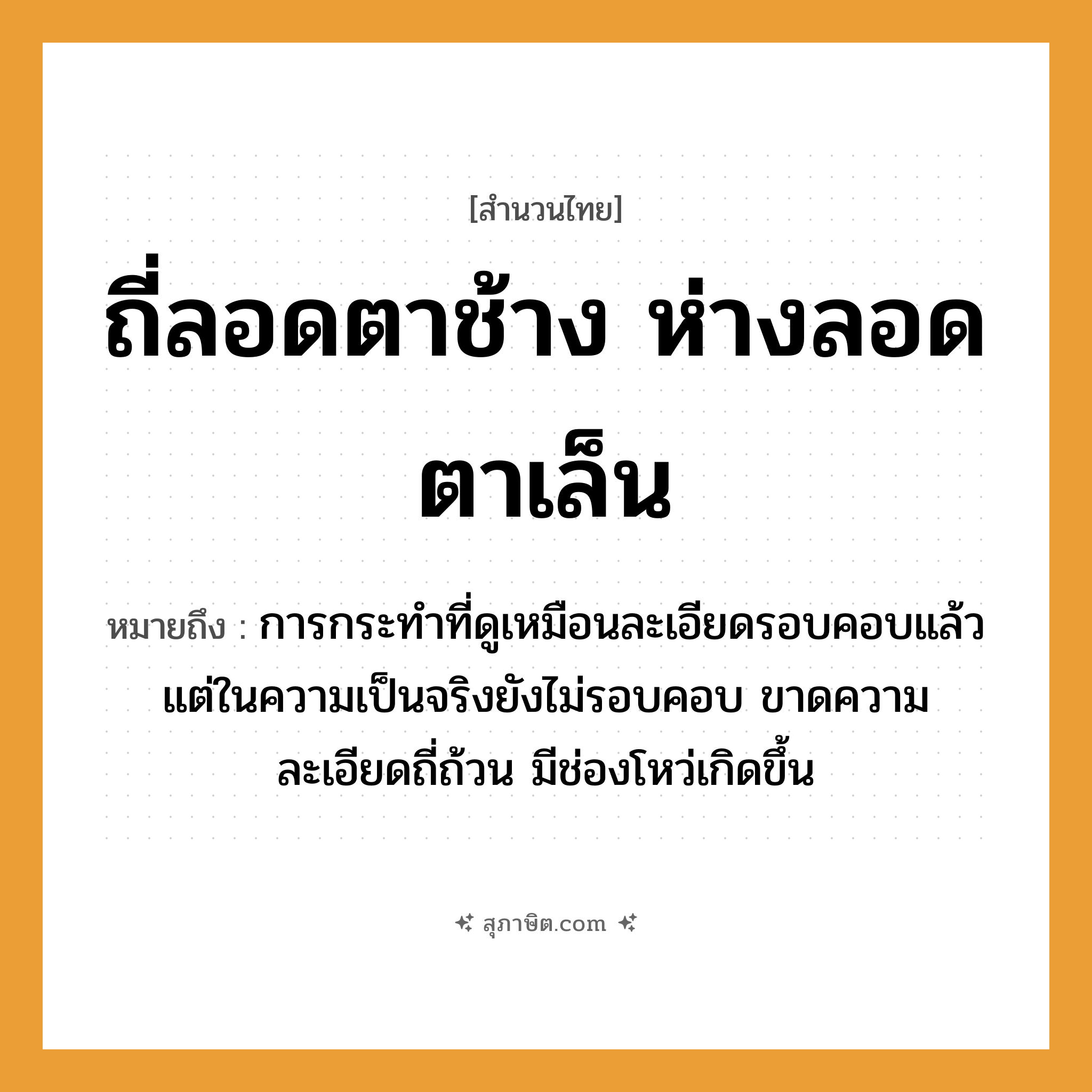 คำสุภาษิต: ถี่ลอดตาช้าง ห่างลอดตาเล็น หมายถึง?, หมายถึง การกระทำที่ดูเหมือนละเอียดรอบคอบแล้ว แต่ในความเป็นจริงยังไม่รอบคอบ ขาดความละเอียดถี่ถ้วน มีช่องโหว่เกิดขึ้น คำกริยา ลอด อุปกรณ์ ตาข่าย คำคุณศัพท์ ถี่, ห่าง สัตว์ ช้าง, เล็น หมวด สำนวนไทย