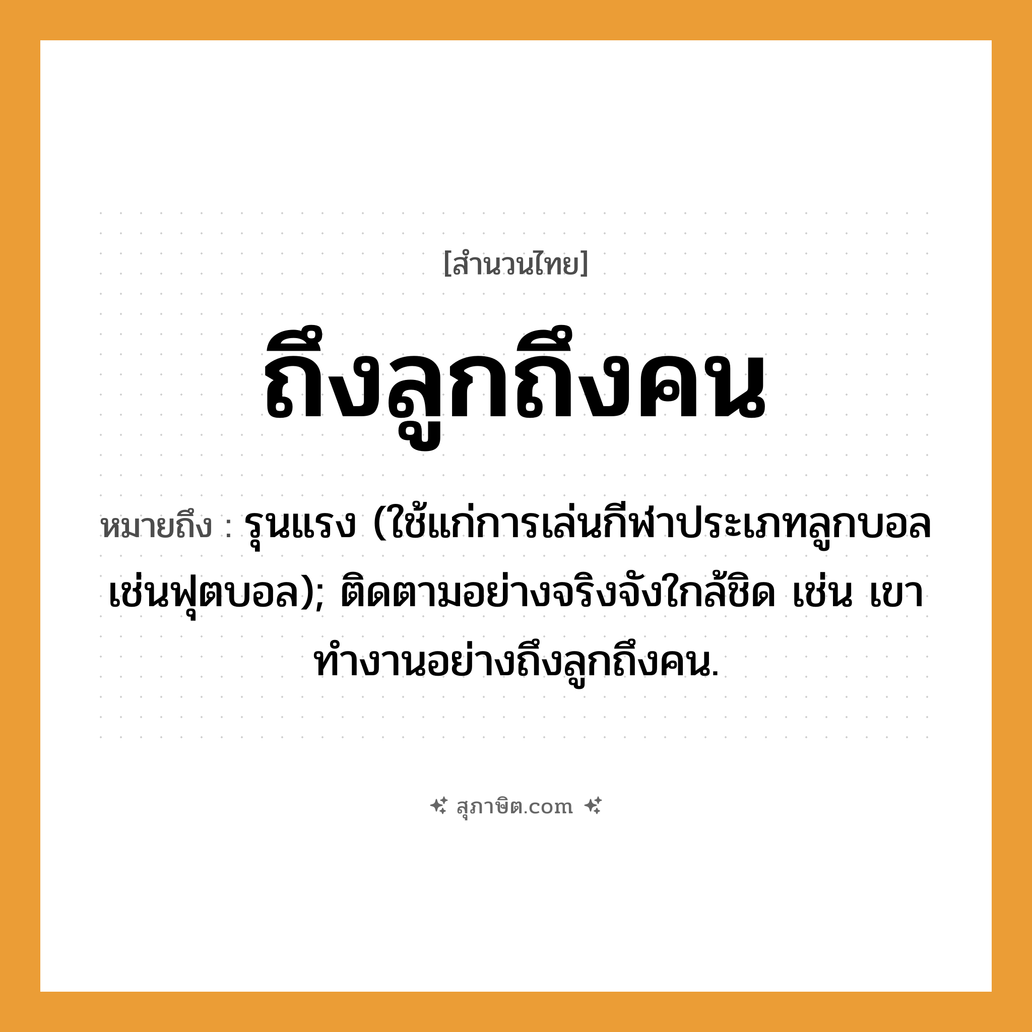 คำสุภาษิต: ถึงลูกถึงคน หมายถึง?, หมายถึง รุนแรง (ใช้แก่การเล่นกีฬาประเภทลูกบอลเช่นฟุตบอล); ติดตามอย่างจริงจังใกล้ชิด เช่น เขาทำงานอย่างถึงลูกถึงคน.