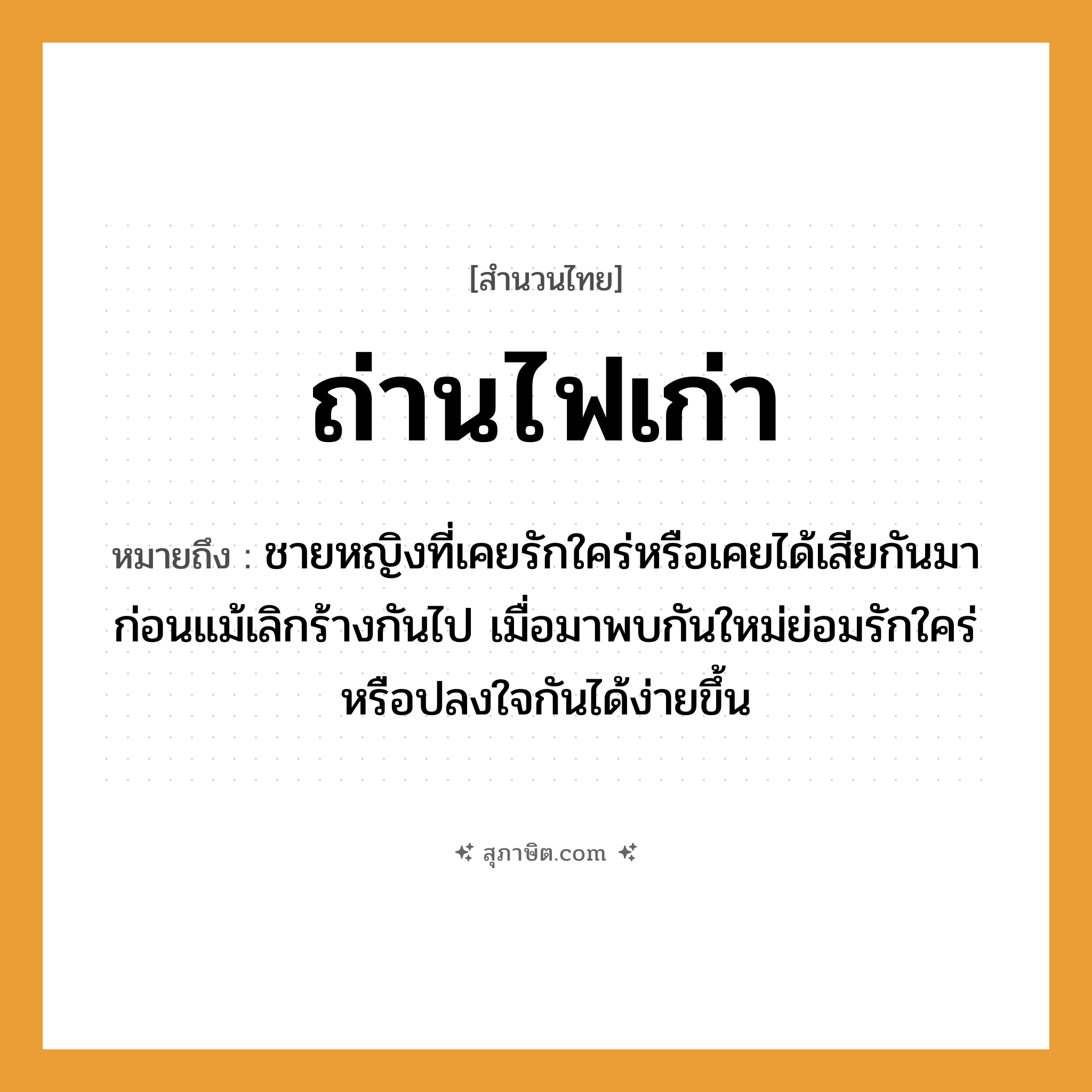 คำสุภาษิต: ถ่านไฟเก่า หมายถึง?, หมายถึง ชายหญิงที่เคยรักใคร่หรือเคยได้เสียกันมาก่อนแม้เลิกร้างกันไป เมื่อมาพบกันใหม่ย่อมรักใคร่หรือปลงใจกันได้ง่ายขึ้น คำนาม ชาย, หญิง