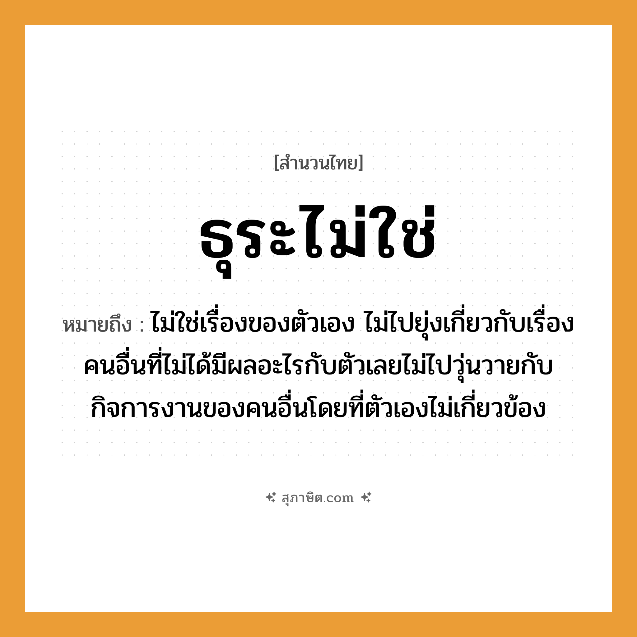 คำสุภาษิต: ธุระไม่ใช่ หมายถึง?, หมายถึง ไม่ใช่เรื่องของตัวเอง ไม่ไปยุ่งเกี่ยวกับเรื่องคนอื่นที่ไม่ได้มีผลอะไรกับตัวเลยไม่ไปวุ่นวายกับกิจการงานของคนอื่นโดยที่ตัวเองไม่เกี่ยวข้อง อวัยวะ ตัว