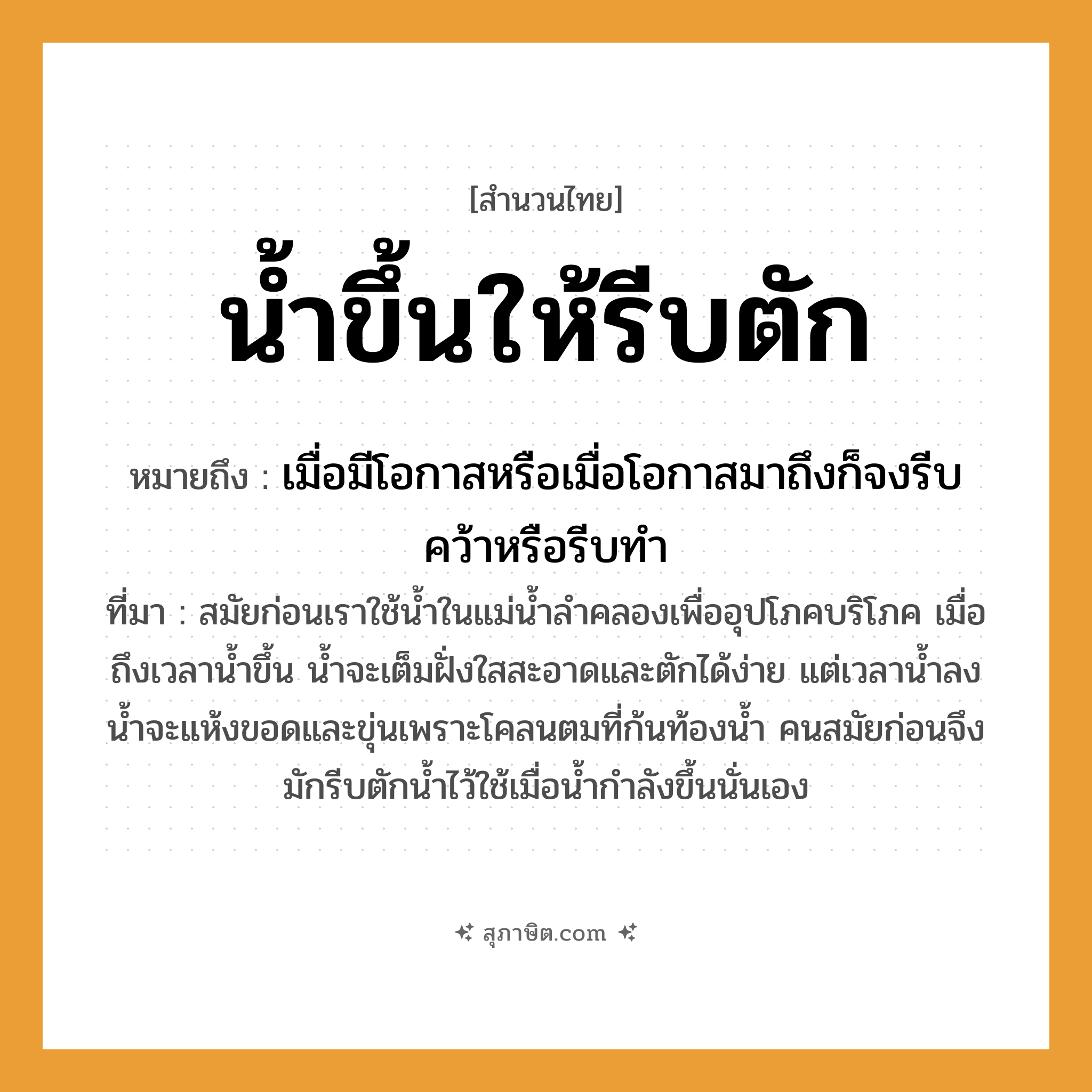 คำสุภาษิต: น้ำขึ้นให้รีบตัก หมายถึง?, หมายถึง เมื่อมีโอกาสหรือเมื่อโอกาสมาถึงก็จงรีบคว้าหรือรีบทำ ที่มา สมัยก่อนเราใช้น้ำในแม่น้ำลำคลองเพื่ออุปโภคบริโภค เมื่อถึงเวลาน้ำขึ้น น้ำจะเต็มฝั่งใสสะอาดและตักได้ง่าย แต่เวลาน้ำลง น้ำจะแห้งขอดและขุ่นเพราะโคลนตมที่ก้นท้องน้ำ คนสมัยก่อนจึงมักรีบตักน้ำไว้ใช้เมื่อน้ำกำลังขึ้นนั่นเอง
