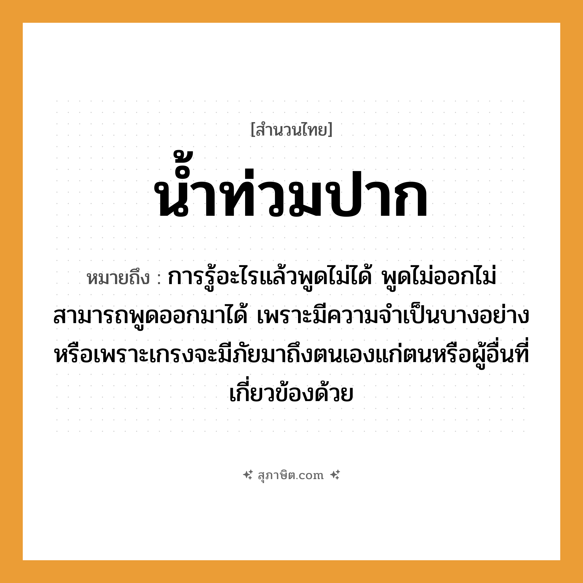 คำสุภาษิต: น้ำท่วมปาก หมายถึง?, หมายถึง การรู้อะไรแล้วพูดไม่ได้ พูดไม่ออกไม่สามารถพูดออกมาได้ หมายเหตุ เพราะมีความจำเป็นบางอย่างหรือเพราะเกรงจะมีภัยมาถึงตนเองแก่ตนหรือผู้อื่นที่เกี่ยวข้องด้วย