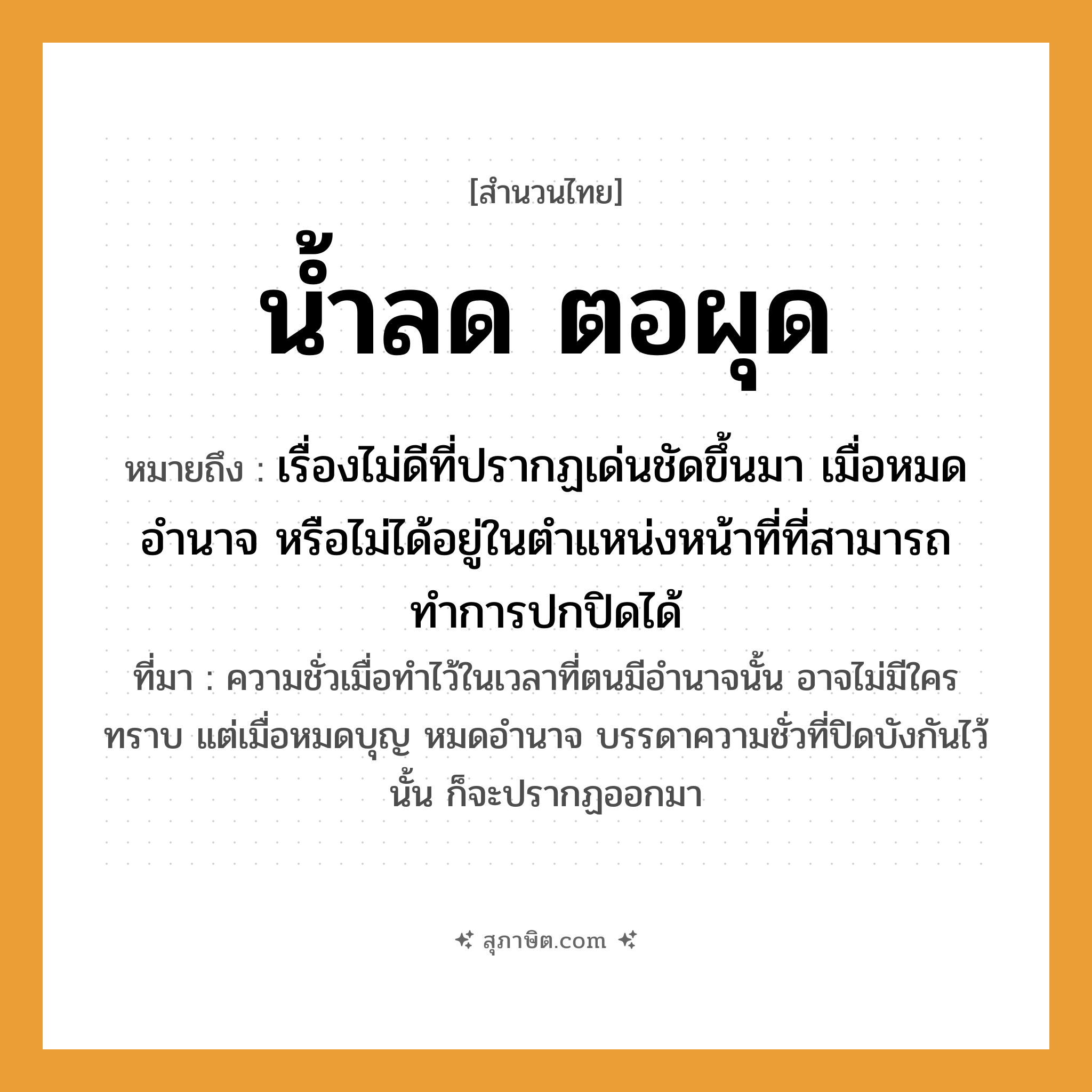 คำสุภาษิต: น้ำลด ตอผุด หมายถึง?, หมายถึง เรื่องไม่ดีที่ปรากฏเด่นชัดขึ้นมา เมื่อหมดอำนาจ หรือไม่ได้อยู่ในตำแหน่งหน้าที่ที่สามารถทำการปกปิดได้ ที่มา ความชั่วเมื่อทำไว้ในเวลาที่ตนมีอำนาจนั้น อาจไม่มีใครทราบ แต่เมื่อหมดบุญ หมดอำนาจ บรรดาความชั่วที่ปิดบังกันไว้นั้น ก็จะปรากฏออกมา ธรรมชาติ น้ำ, ตอ คำกริยา ลด, ผุด หมวด สำนวนไทย