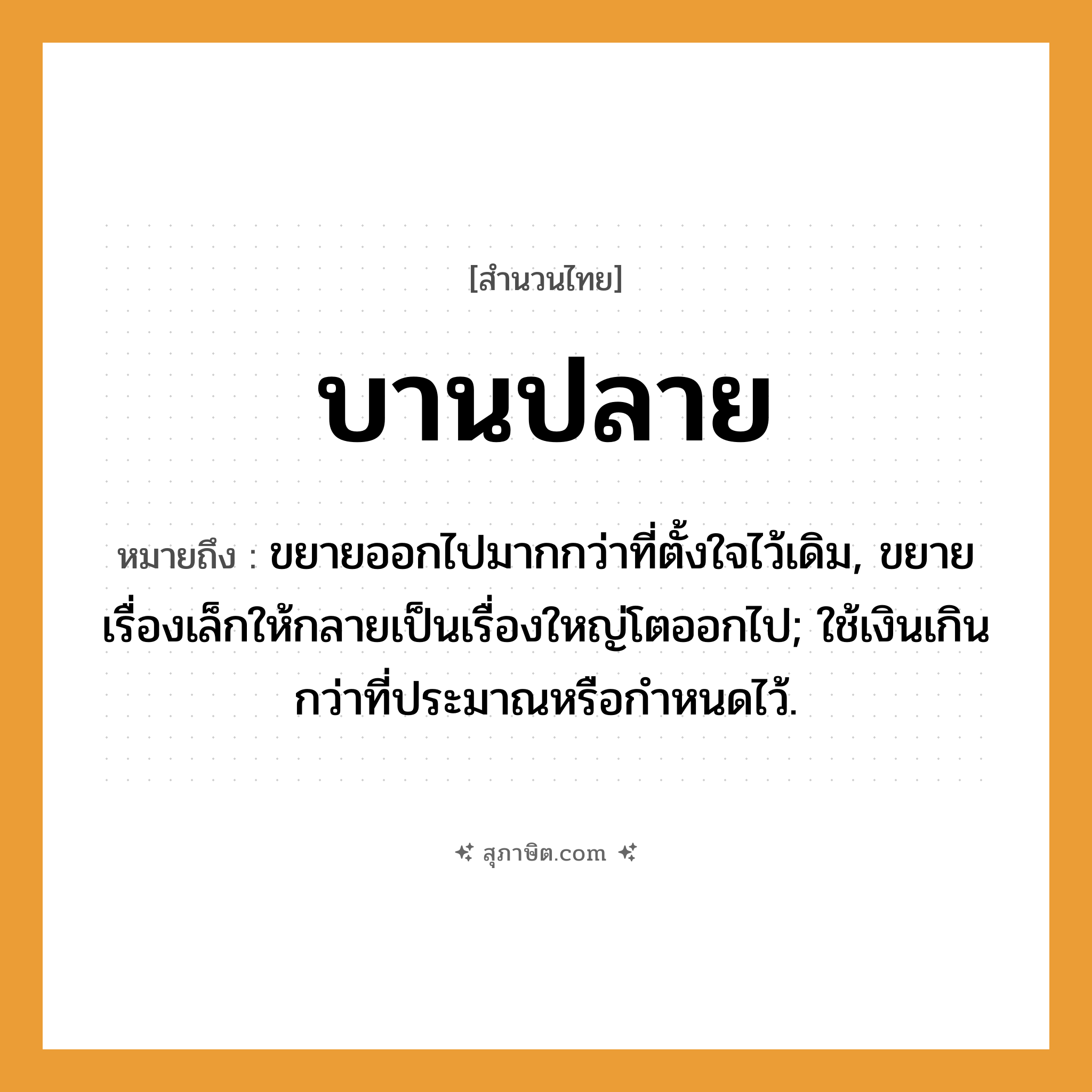 คำสุภาษิต: บานปลาย หมายถึง?, หมายถึง ขยายออกไปมากกว่าที่ตั้งใจไว้เดิม, ขยายเรื่องเล็กให้กลายเป็นเรื่องใหญ่โตออกไป; ใช้เงินเกินกว่าที่ประมาณหรือกําหนดไว้.