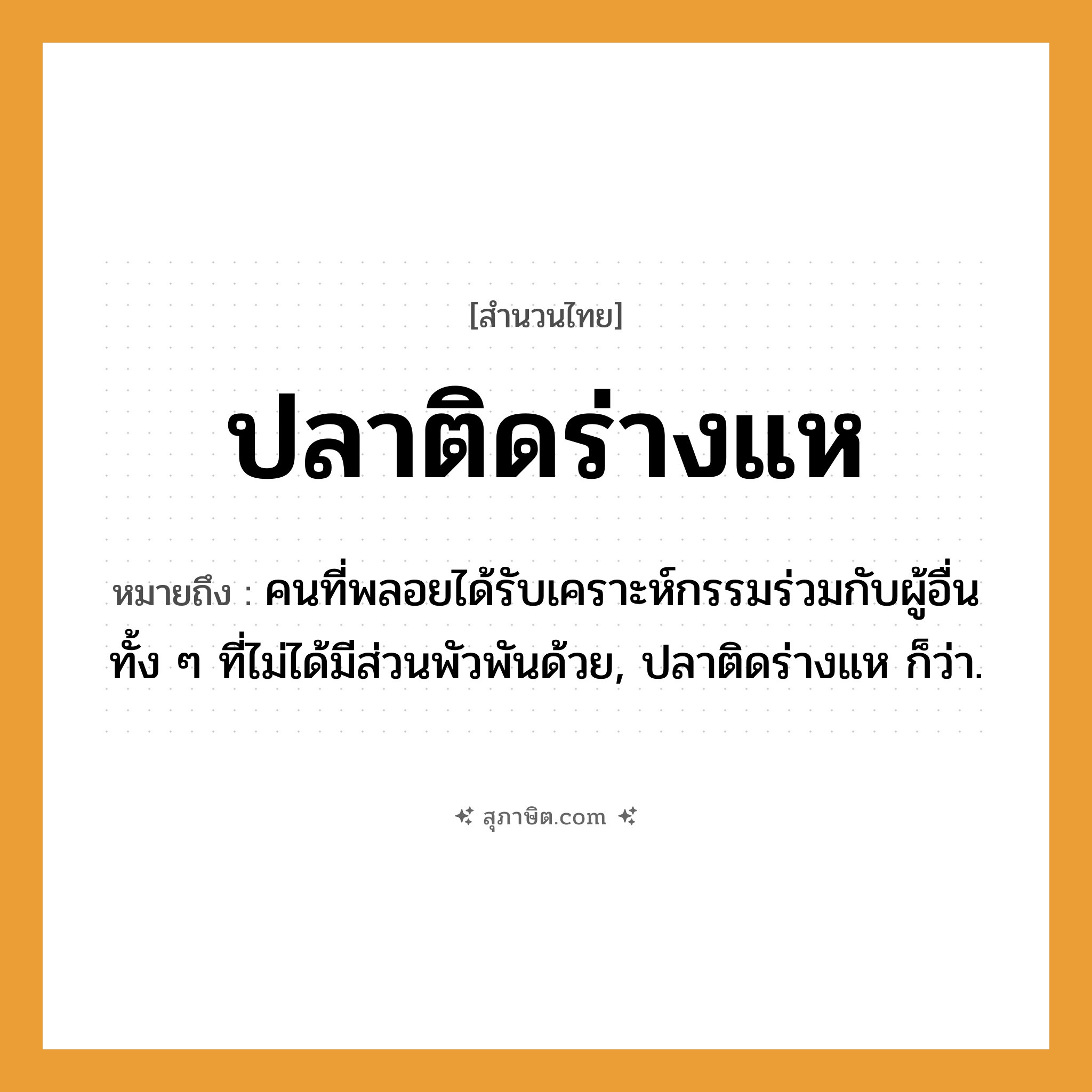 คำสุภาษิต: ปลาติดร่างแห หมายถึง?, หมายถึง คนที่พลอยได้รับเคราะห์กรรมร่วมกับผู้อื่น ทั้ง ๆ ที่ไม่ได้มีส่วนพัวพันด้วย, ปลาติดร่างแห ก็ว่า. คำนาม คน สัตว์ ปลา