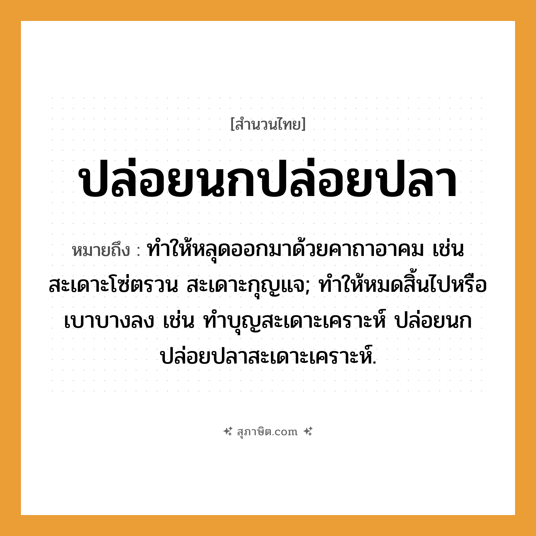 คำสุภาษิต: ปล่อยนกปล่อยปลา หมายถึง?, หมายถึง ทําให้หลุดออกมาด้วยคาถาอาคม เช่น สะเดาะโซ่ตรวน สะเดาะกุญแจ; ทำให้หมดสิ้นไปหรือเบาบางลง เช่น ทำบุญสะเดาะเคราะห์ ปล่อยนกปล่อยปลาสะเดาะเคราะห์. สัตว์ ปลา
