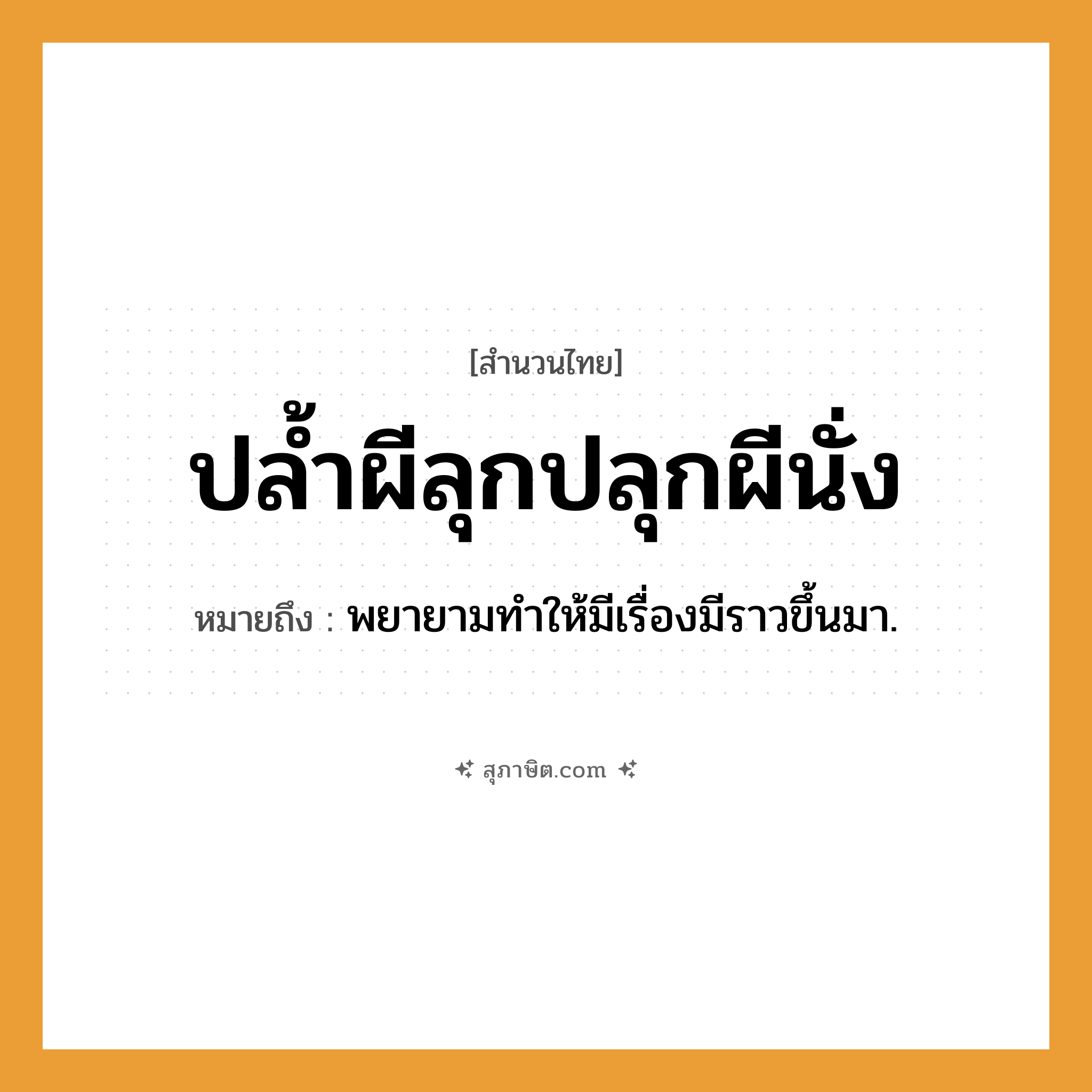 คำสุภาษิต: ปล้ำผีลุกปลุกผีนั่ง หมายถึง?, หมายถึง พยายามทําให้มีเรื่องมีราวขึ้นมา. คำกริยา ปล้ำ, ปลุก, ลุก, นั่ง สิ่งเหนือธรรมชาติ ผี หมวด สำนวนไทย