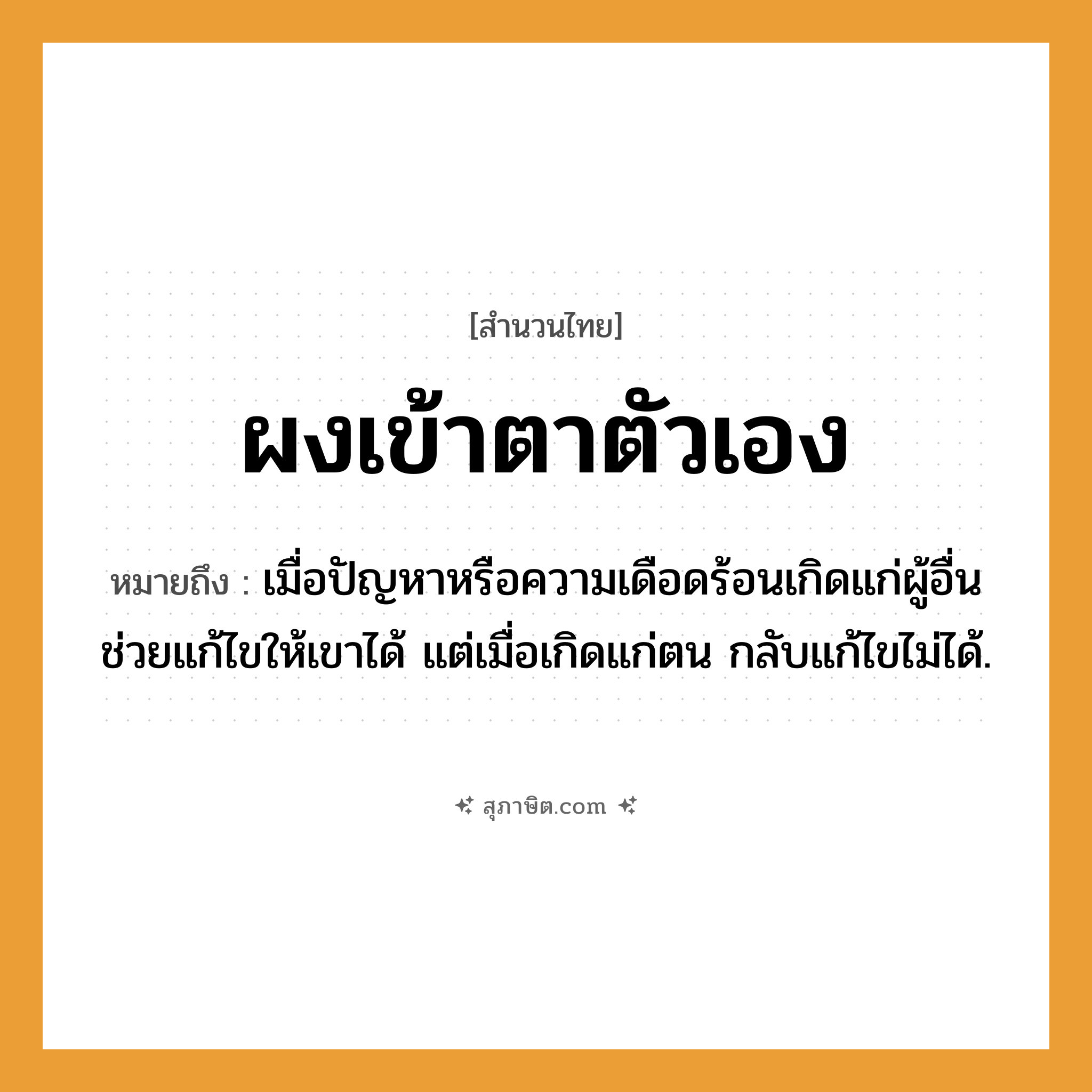 คำสุภาษิต: ผงเข้าตาตัวเอง หมายถึง?, หมายถึง เมื่อปัญหาหรือความเดือดร้อนเกิดแก่ผู้อื่น ช่วยแก้ไขให้เขาได้ แต่เมื่อเกิดแก่ตน กลับแก้ไขไม่ได้.