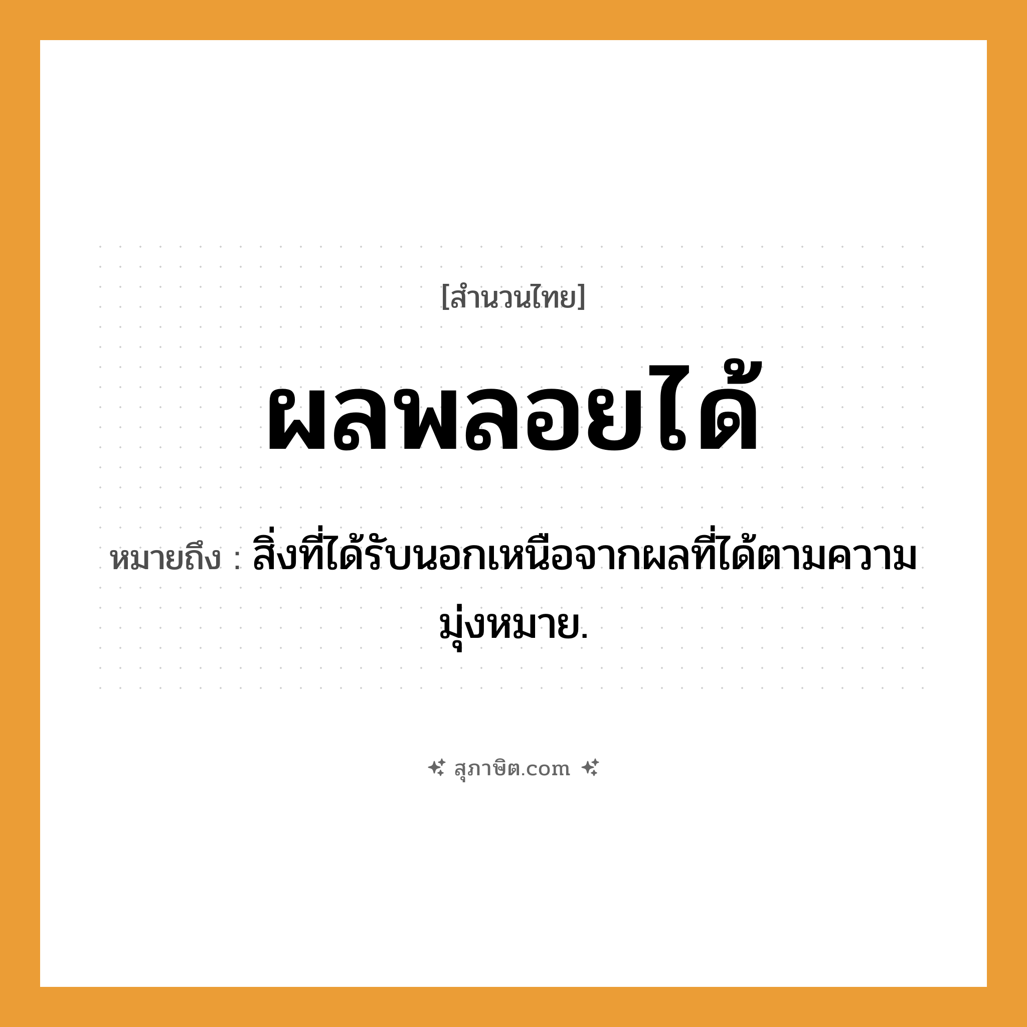 คำสุภาษิต: ผลพลอยได้ หมายถึง?, หมายถึง สิ่งที่ได้รับนอกเหนือจากผลที่ได้ตามความมุ่งหมาย.