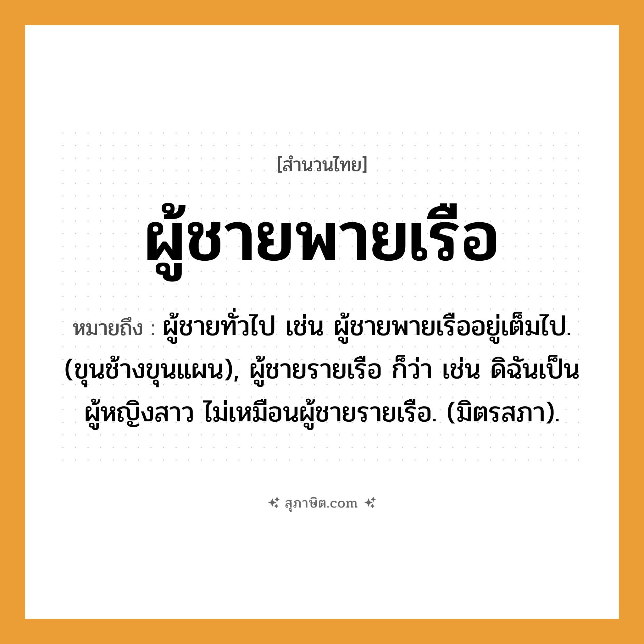 คำสุภาษิต: ผู้ชายพายเรือ หมายถึง?, หมายถึง ผู้ชายทั่วไป เช่น ผู้ชายพายเรืออยู่เต็มไป. (ขุนช้างขุนแผน), ผู้ชายรายเรือ ก็ว่า เช่น ดิฉันเป็นผู้หญิงสาว ไม่เหมือนผู้ชายรายเรือ. (มิตรสภา). สัตว์ ช้าง ยานพาหนะ เรือ
