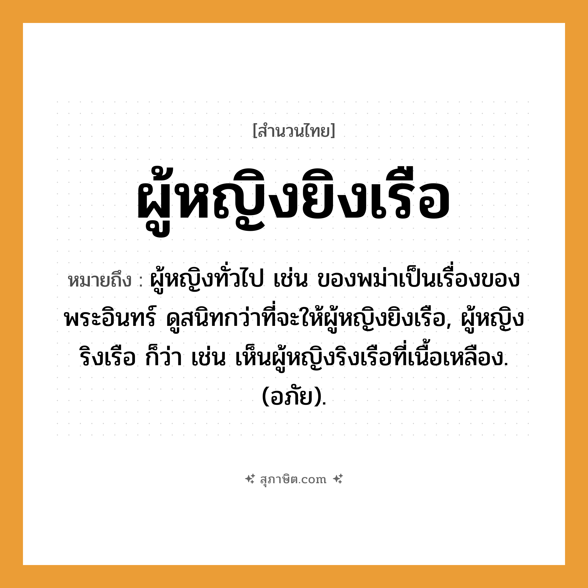คำสุภาษิต: ผู้หญิงยิงเรือ หมายถึง?, หมายถึง ผู้หญิงทั่วไป เช่น ของพม่าเป็นเรื่องของพระอินทร์ ดูสนิทกว่าที่จะให้ผู้หญิงยิงเรือ, ผู้หญิงริงเรือ ก็ว่า เช่น เห็นผู้หญิงริงเรือที่เนื้อเหลือง. (อภัย). คำนาม พระ อาชีพ พระ อวัยวะ เนื้อ