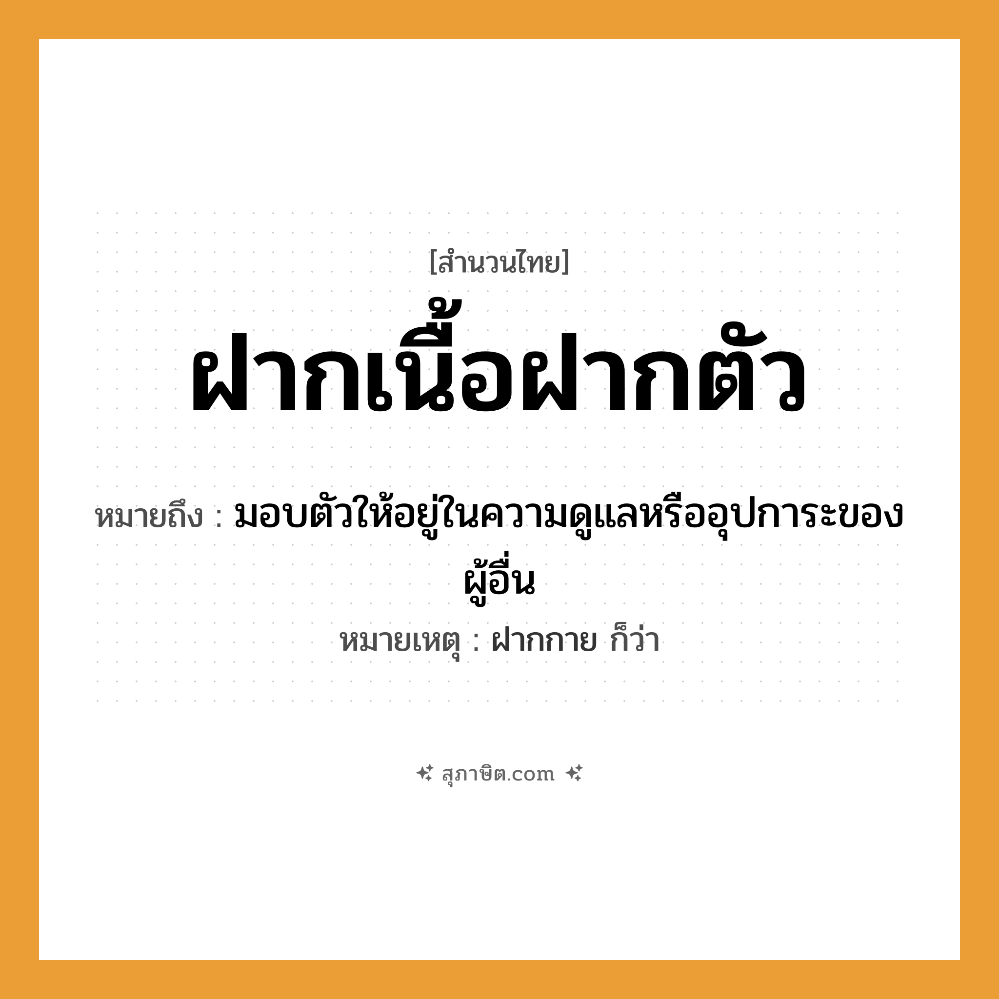 คำสุภาษิต: ฝากเนื้อฝากตัว หมายถึง?, หมายถึง มอบตัวให้อยู่ในความดูแลหรืออุปการะของผู้อื่น หมายเหตุ ฝากกาย ก็ว่า