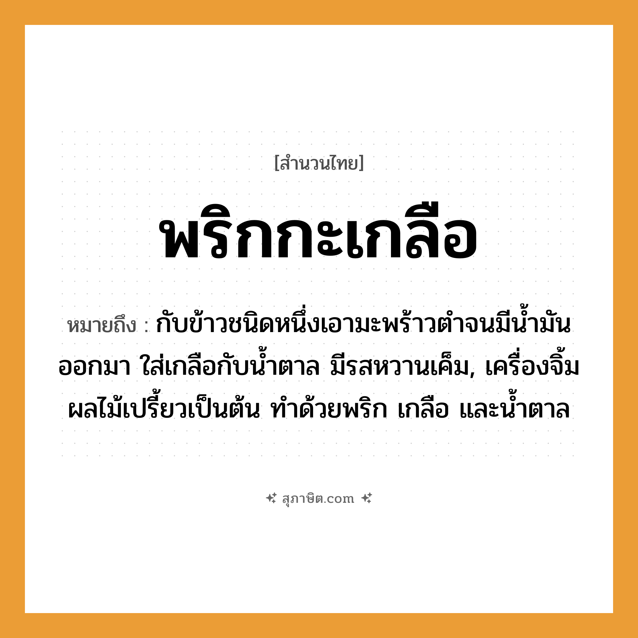 คำสุภาษิต: พริกกะเกลือ หมายถึง?, หมายถึง กับข้าวชนิดหนึ่งเอามะพร้าวตําจนมีนํ้ามันออกมา ใส่เกลือกับนํ้าตาล มีรสหวานเค็ม, เครื่องจิ้มผลไม้เปรี้ยวเป็นต้น ทำด้วยพริก เกลือ และน้ำตาล อาหาร เกลือ, พริก