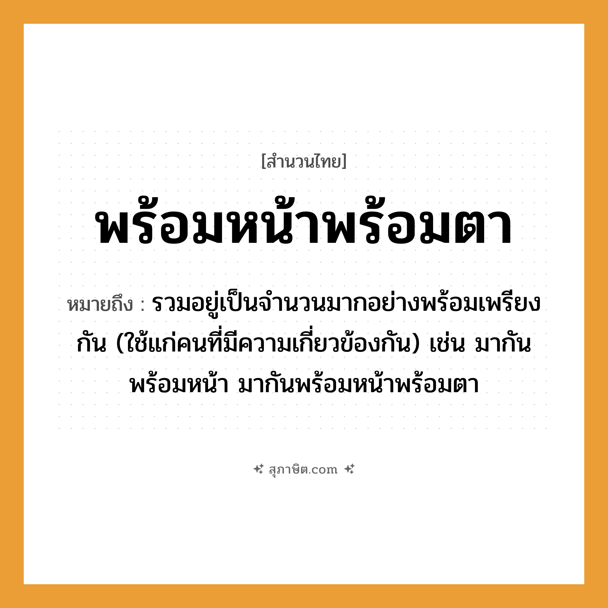 คำสุภาษิต: พร้อมหน้าพร้อมตา หมายถึง?, หมายถึง รวมอยู่เป็นจํานวนมากอย่างพร้อมเพรียงกัน (ใช้แก่คนที่มีความเกี่ยวข้องกัน) เช่น มากันพร้อมหน้า มากันพร้อมหน้าพร้อมตา คำนาม คน