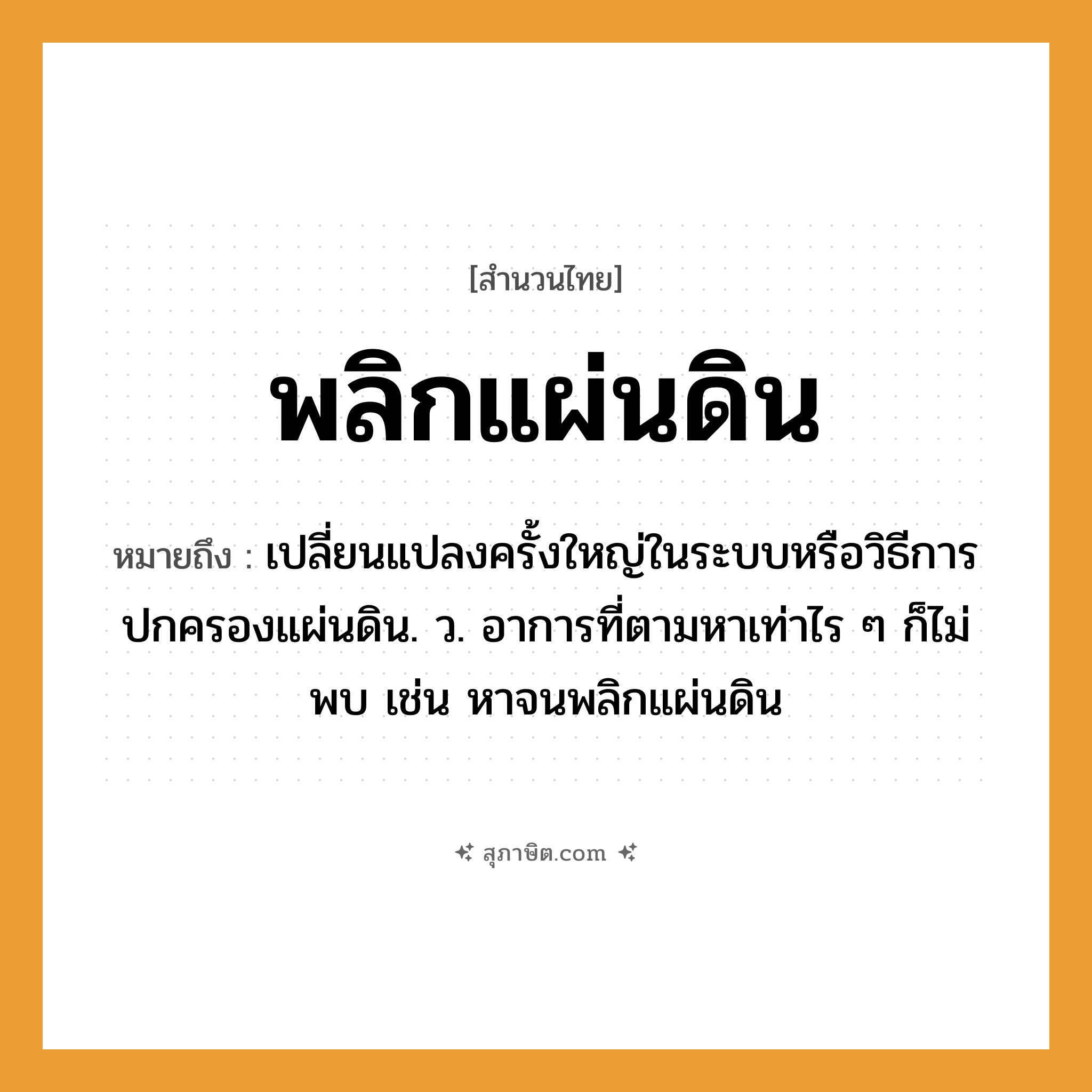 คำสุภาษิต: พลิกแผ่นดิน หมายถึง?, หมายถึง เปลี่ยนแปลงครั้งใหญ่ในระบบหรือวิธีการปกครองแผ่นดิน. ว. อาการที่ตามหาเท่าไร ๆ ก็ไม่พบ เช่น หาจนพลิกแผ่นดิน