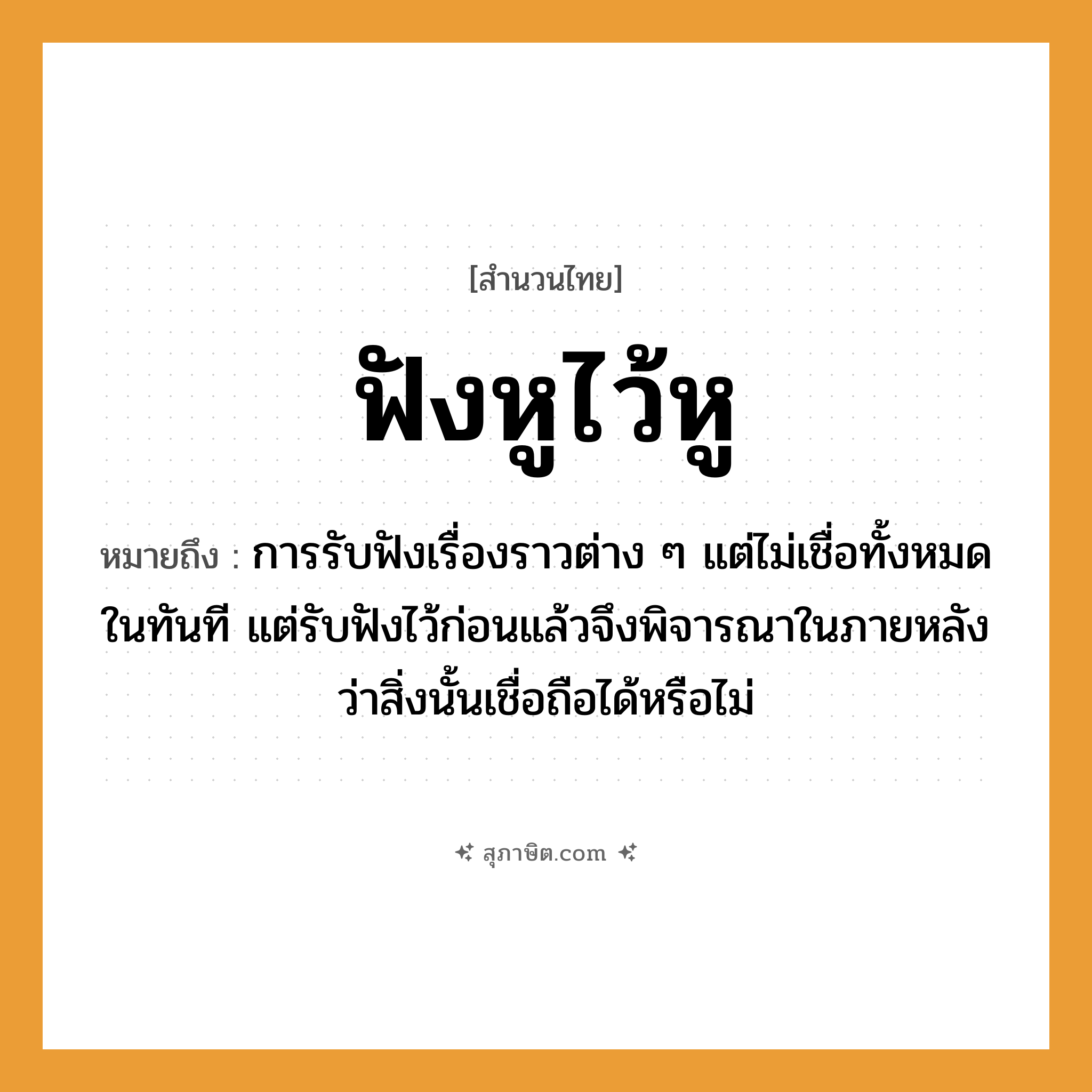 คำสุภาษิต: ฟังหูไว้หู หมายถึง?, หมายถึง การรับฟังเรื่องราวต่าง ๆ แต่ไม่เชื่อทั้งหมดในทันที แต่รับฟังไว้ก่อนแล้วจึงพิจารณาในภายหลังว่าสิ่งนั้นเชื่อถือได้หรือไม่