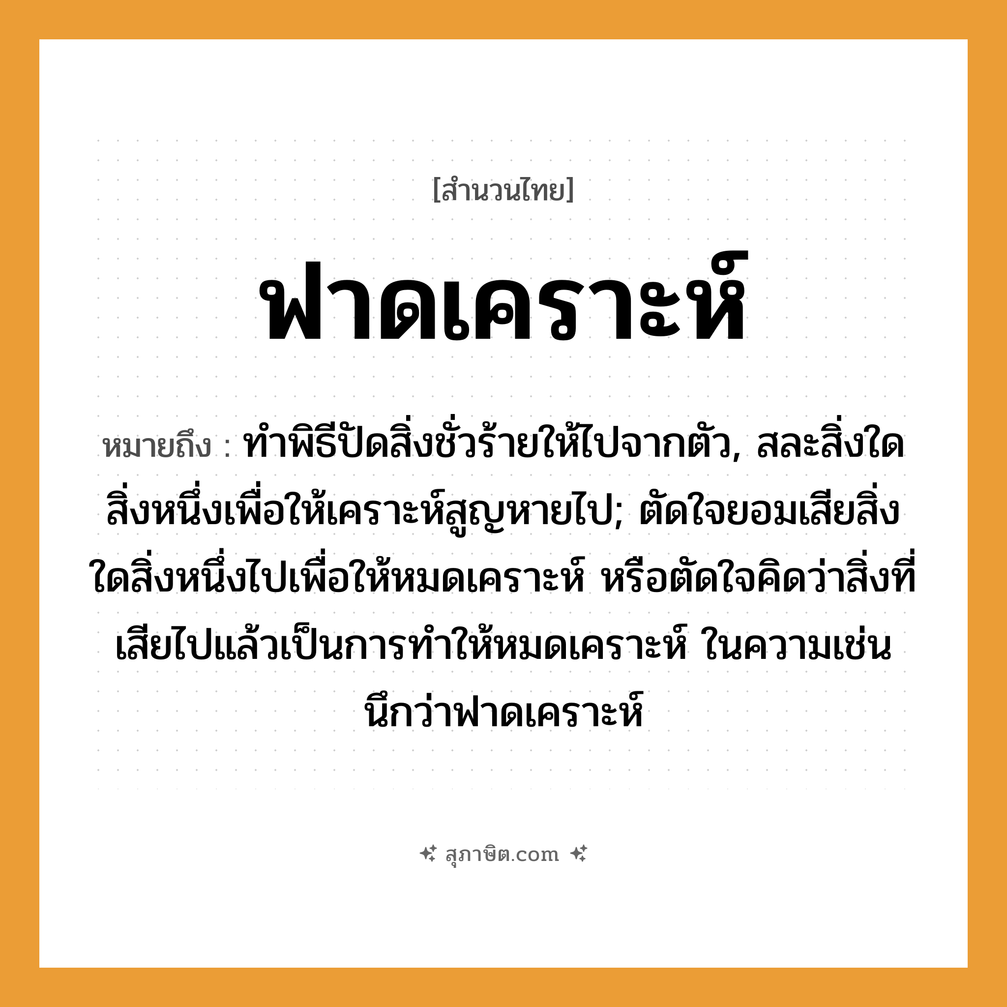 คำสุภาษิต: ฟาดเคราะห์ หมายถึง?, หมายถึง ทําพิธีปัดสิ่งชั่วร้ายให้ไปจากตัว, สละสิ่งใดสิ่งหนึ่งเพื่อให้เคราะห์สูญหายไป; ตัดใจยอมเสียสิ่งใดสิ่งหนึ่งไปเพื่อให้หมดเคราะห์ หรือตัดใจคิดว่าสิ่งที่เสียไปแล้วเป็นการทำให้หมดเคราะห์ ในความเช่น นึกว่าฟาดเคราะห์ อวัยวะ ตัว