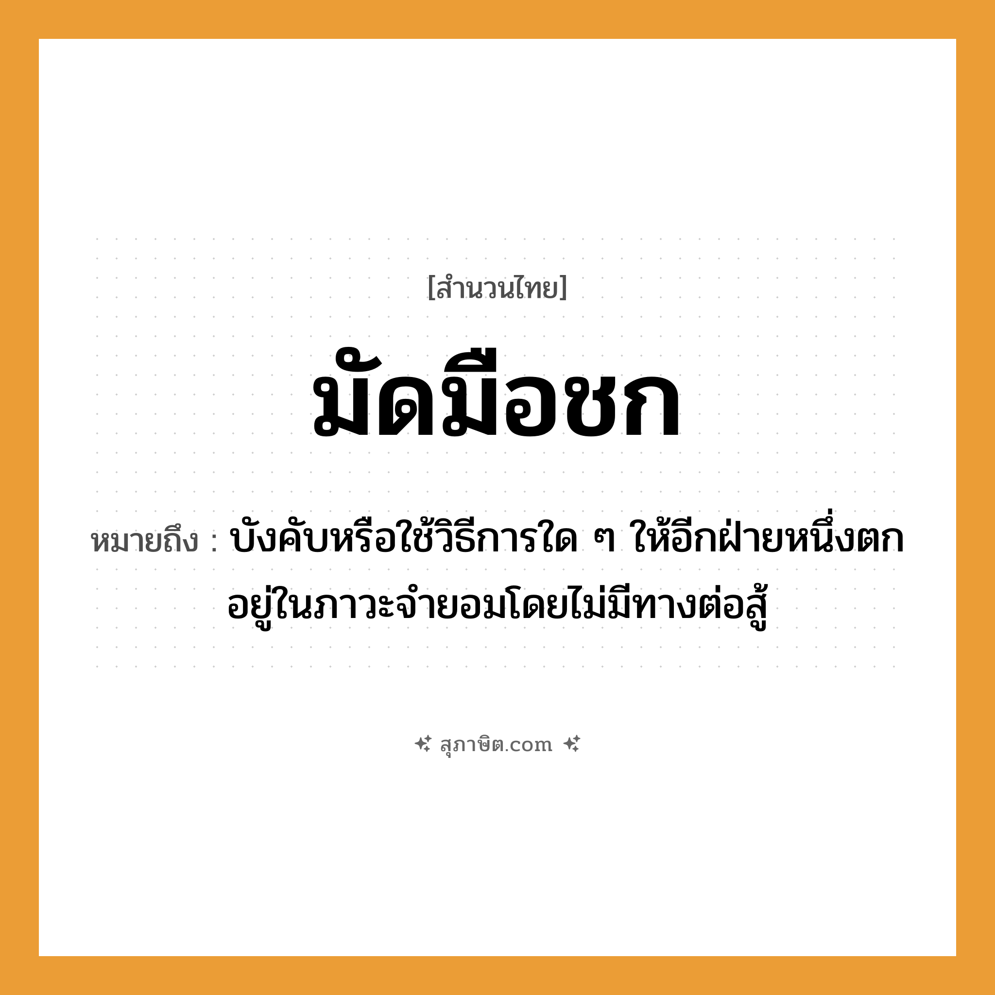 คำสุภาษิต: มัดมือชก หมายถึง?, หมายถึง บังคับหรือใช้วิธีการใด ๆ ให้อีกฝ่ายหนึ่งตกอยู่ในภาวะจำยอมโดยไม่มีทางต่อสู้