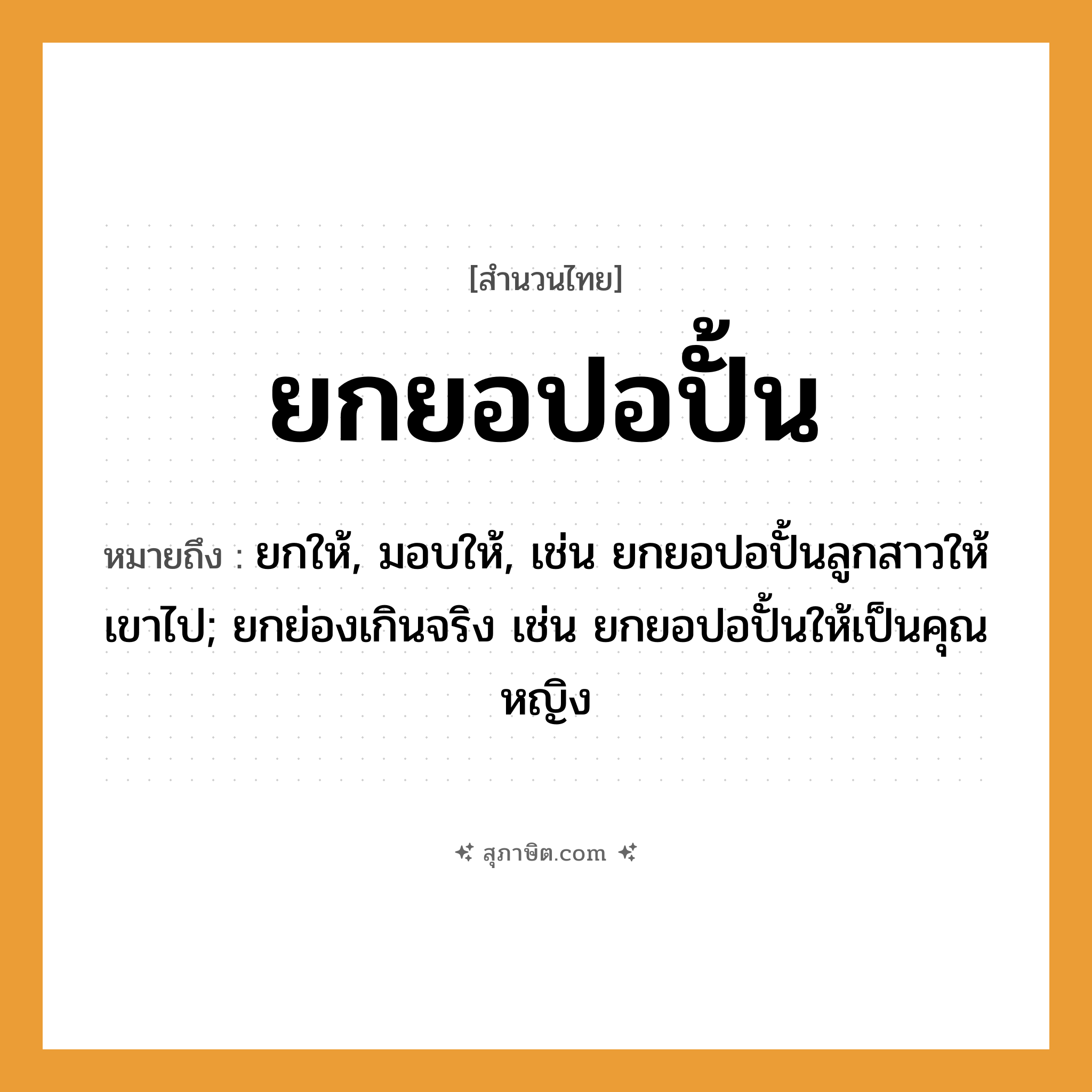 คำสุภาษิต: ยกยอปอปั้น หมายถึง?, หมายถึง ยกให้, มอบให้, เช่น ยกยอปอปั้นลูกสาวให้เขาไป; ยกย่องเกินจริง เช่น ยกยอปอปั้นให้เป็นคุณหญิง