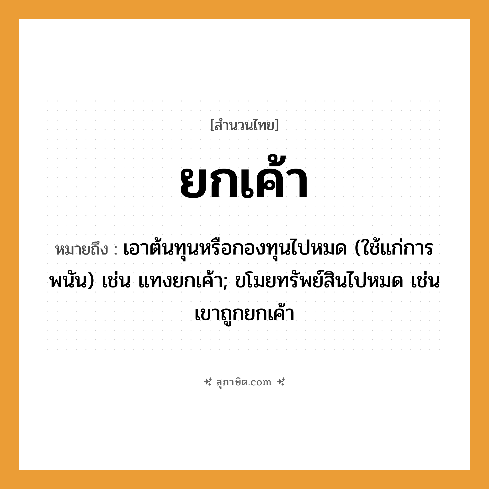 คำสุภาษิต: ยกเค้า หมายถึง?, หมายถึง เอาต้นทุนหรือกองทุนไปหมด (ใช้แก่การพนัน) เช่น แทงยกเค้า; ขโมยทรัพย์สินไปหมด เช่น เขาถูกยกเค้า