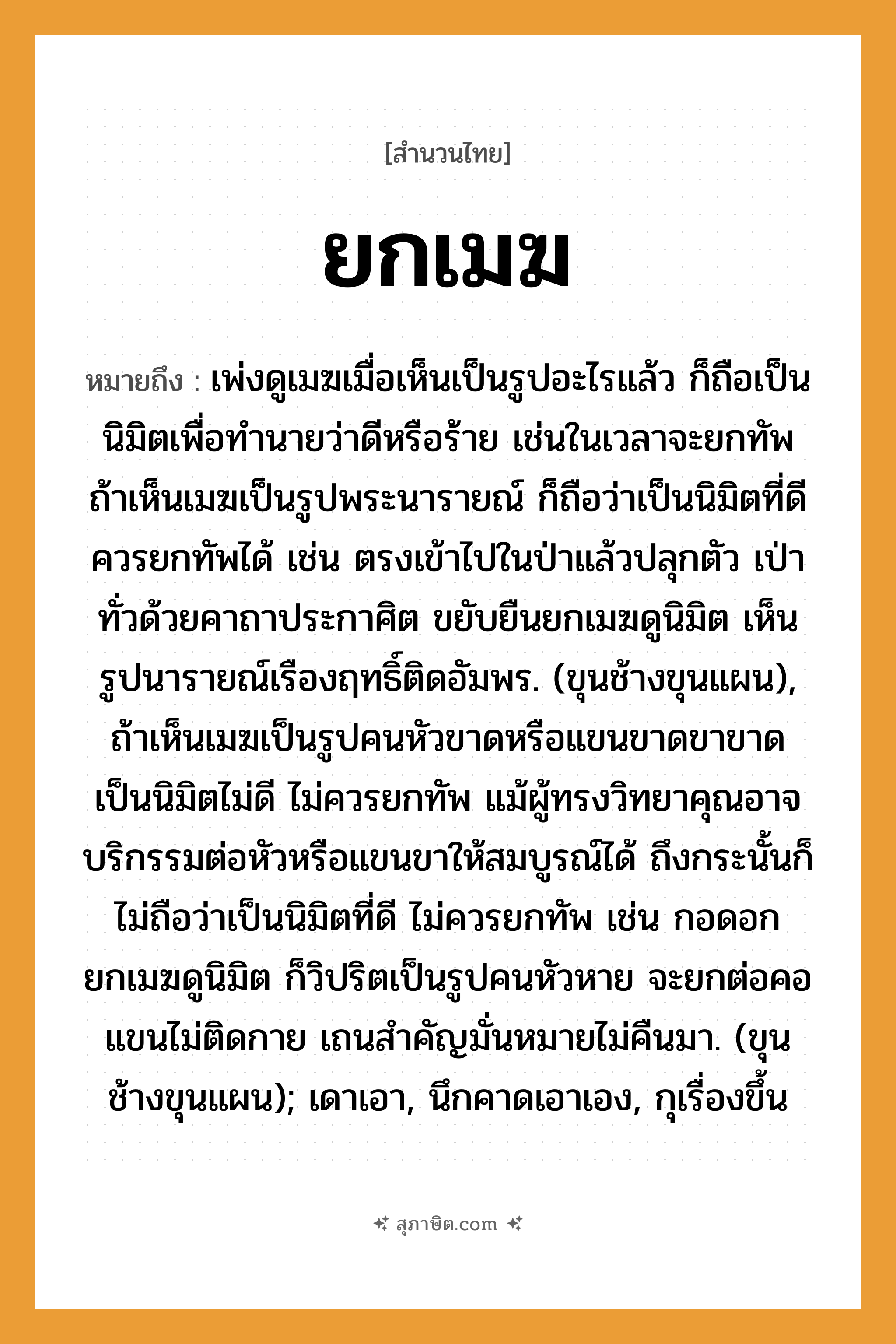 คำสุภาษิต: ยกเมฆ หมายถึง?, หมายถึง เพ่งดูเมฆเมื่อเห็นเป็นรูปอะไรแล้ว ก็ถือเป็นนิมิตเพื่อทำนายว่าดีหรือร้าย หมายเหตุ เช่นในเวลาจะยกทัพ ถ้าเห็นเมฆเป็นรูปพระนารายณ์ ก็ถือว่าเป็นนิมิตที่ดี ควรยกทัพได้ เช่น ตรงเข้าไปในป่าแล้วปลุกตัว เป่าทั่วด้วยคาถาประกาศิต ขยับยืนยกเมฆดูนิมิต เห็นรูปนารายณ์เรืองฤทธิ์ติดอัมพร. (ขุนช้างขุนแผน), ถ้าเห็นเมฆเป็นรูปคนหัวขาดหรือแขนขาดขาขาด เป็นนิมิตไม่ดี ไม่ควรยกทัพ แม้ผู้ทรงวิทยาคุณอาจบริกรรมต่อหัวหรือแขนขาให้สมบูรณ์ได้ ถึงกระนั้นก็ไม่ถือว่าเป็นนิมิตที่ดี ไม่ควรยกทัพ เช่น กอดอกยกเมฆดูนิมิต ก็วิปริตเป็นรูปคนหัวหาย จะยกต่อคอแขนไม่ติดกาย เถนสำคัญมั่นหมายไม่คืนมา. (ขุนช้างขุนแผน); เดาเอา, นึกคาดเอาเอง, กุเรื่องขึ้น สัตว์ ช้าง อวัยวะ ตัว, ขา, คอ