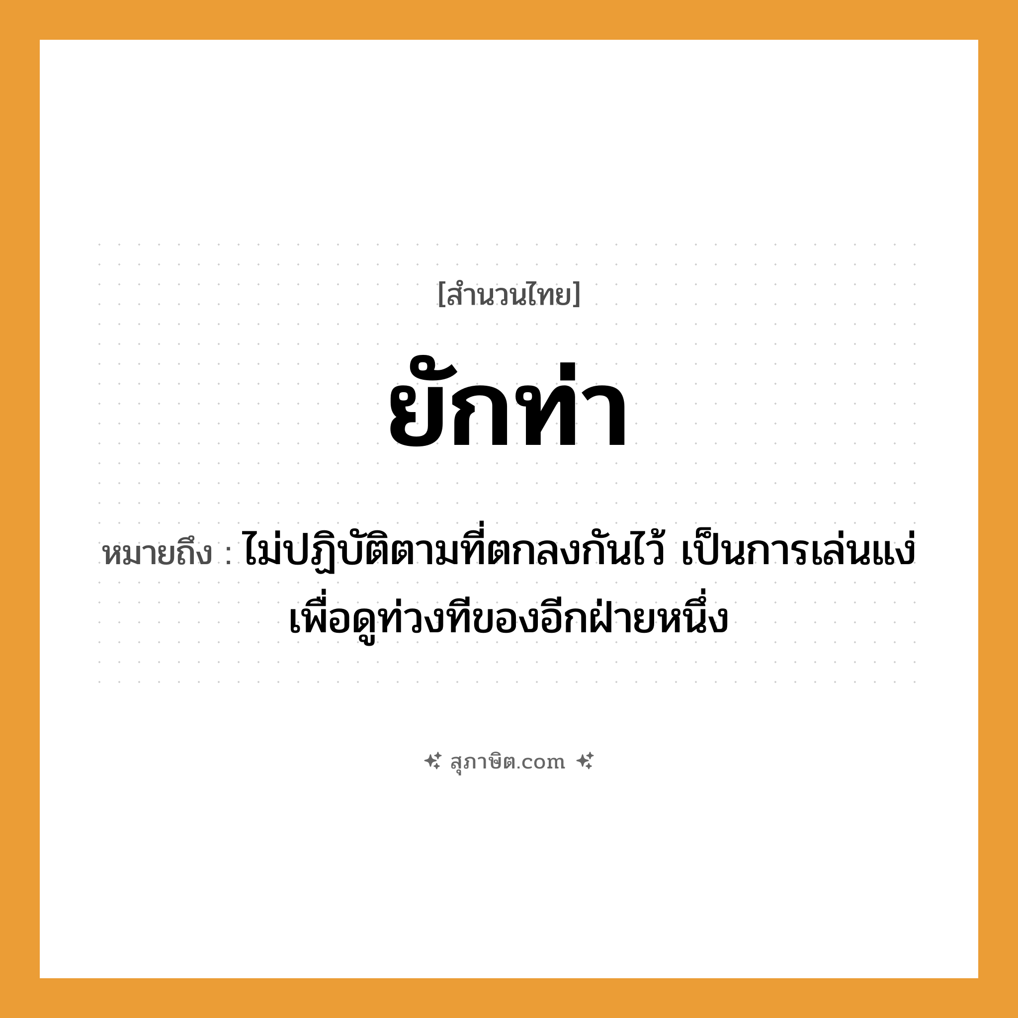 คำสุภาษิต: ยักท่า หมายถึง?, หมายถึง ไม่ปฏิบัติตามที่ตกลงกันไว้ เป็นการเล่นแง่เพื่อดูท่วงทีของอีกฝ่ายหนึ่ง คำกริยา ยัก ร่างกาย ท่า หมวด สำนวนไทย