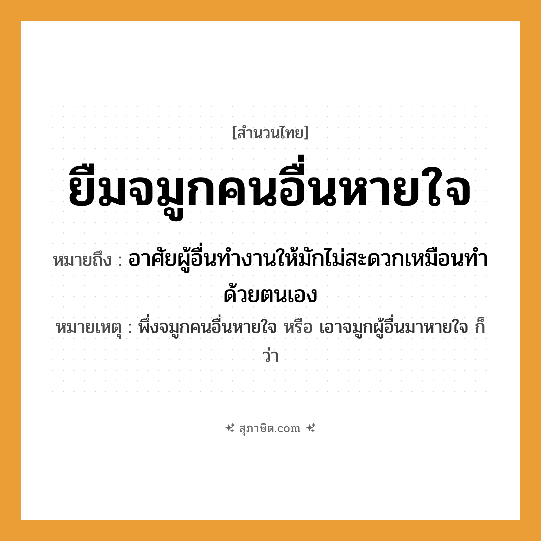 คำสุภาษิต: ยืมจมูกคนอื่นหายใจ หมายถึง?, หมายถึง อาศัยผู้อื่นทำงานให้มักไม่สะดวกเหมือนทำด้วยตนเอง หมายเหตุ พึ่งจมูกคนอื่นหายใจ หรือ เอาจมูกผู้อื่นมาหายใจ ก็ว่า