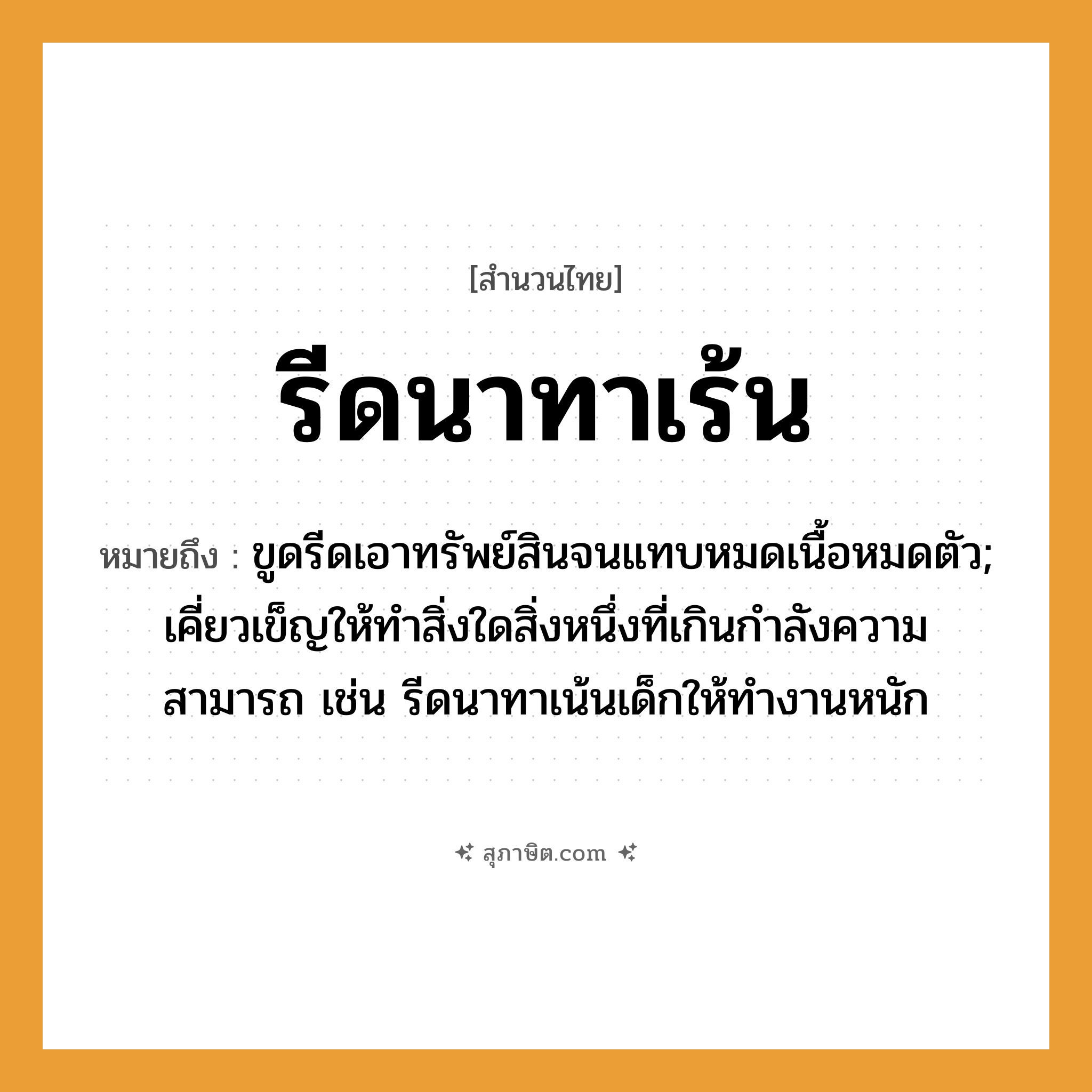 คำสุภาษิต: รีดนาทาเร้น หมายถึง?, หมายถึง ขูดรีดเอาทรัพย์สินจนแทบหมดเนื้อหมดตัว; เคี่ยวเข็ญให้ทำสิ่งใดสิ่งหนึ่งที่เกินกำลังความสามารถ เช่น รีดนาทาเน้นเด็กให้ทำงานหนัก