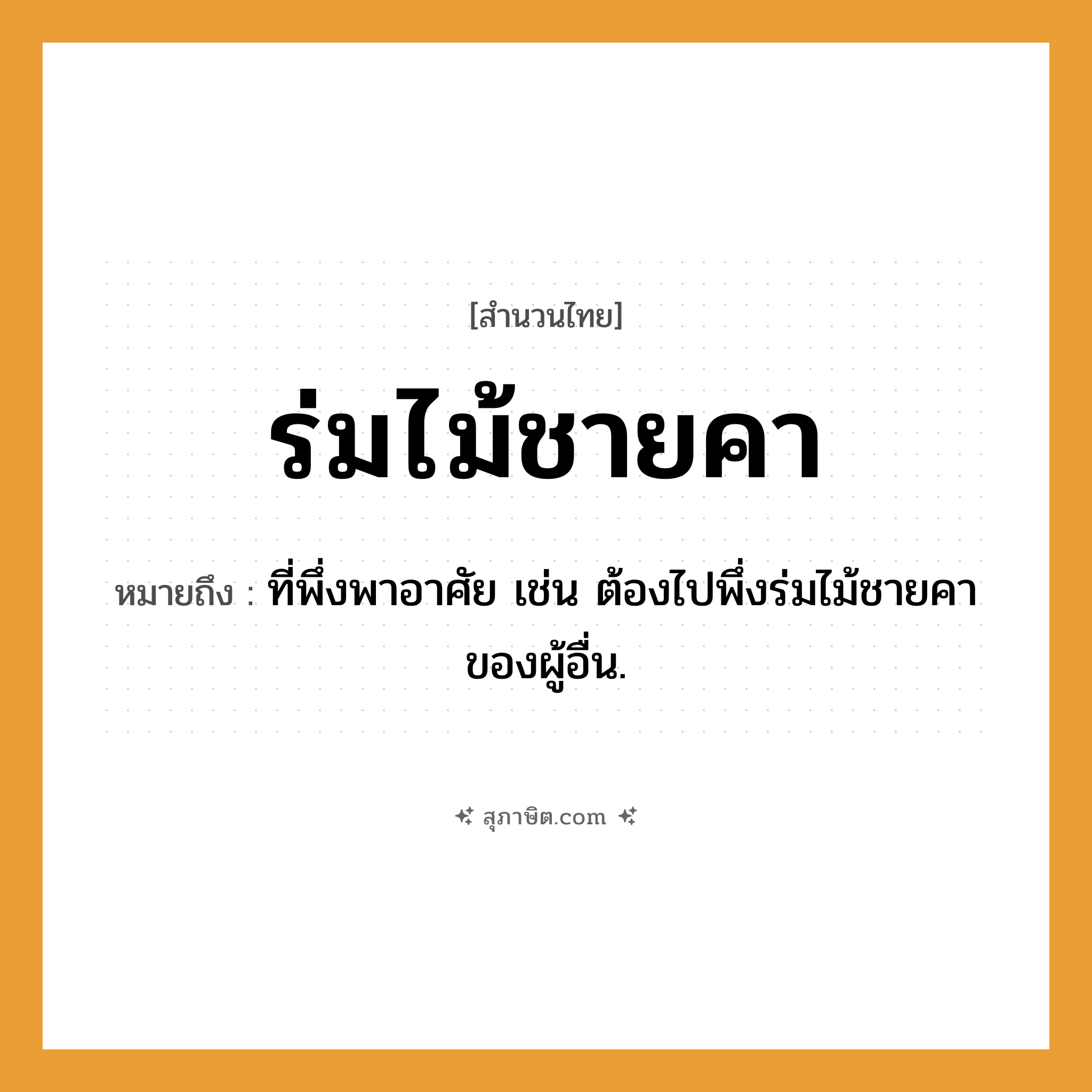 คำสุภาษิต: ร่มไม้ชายคา หมายถึง?, หมายถึง ที่พึ่งพาอาศัย เช่น ต้องไปพึ่งร่มไม้ชายคาของผู้อื่น.