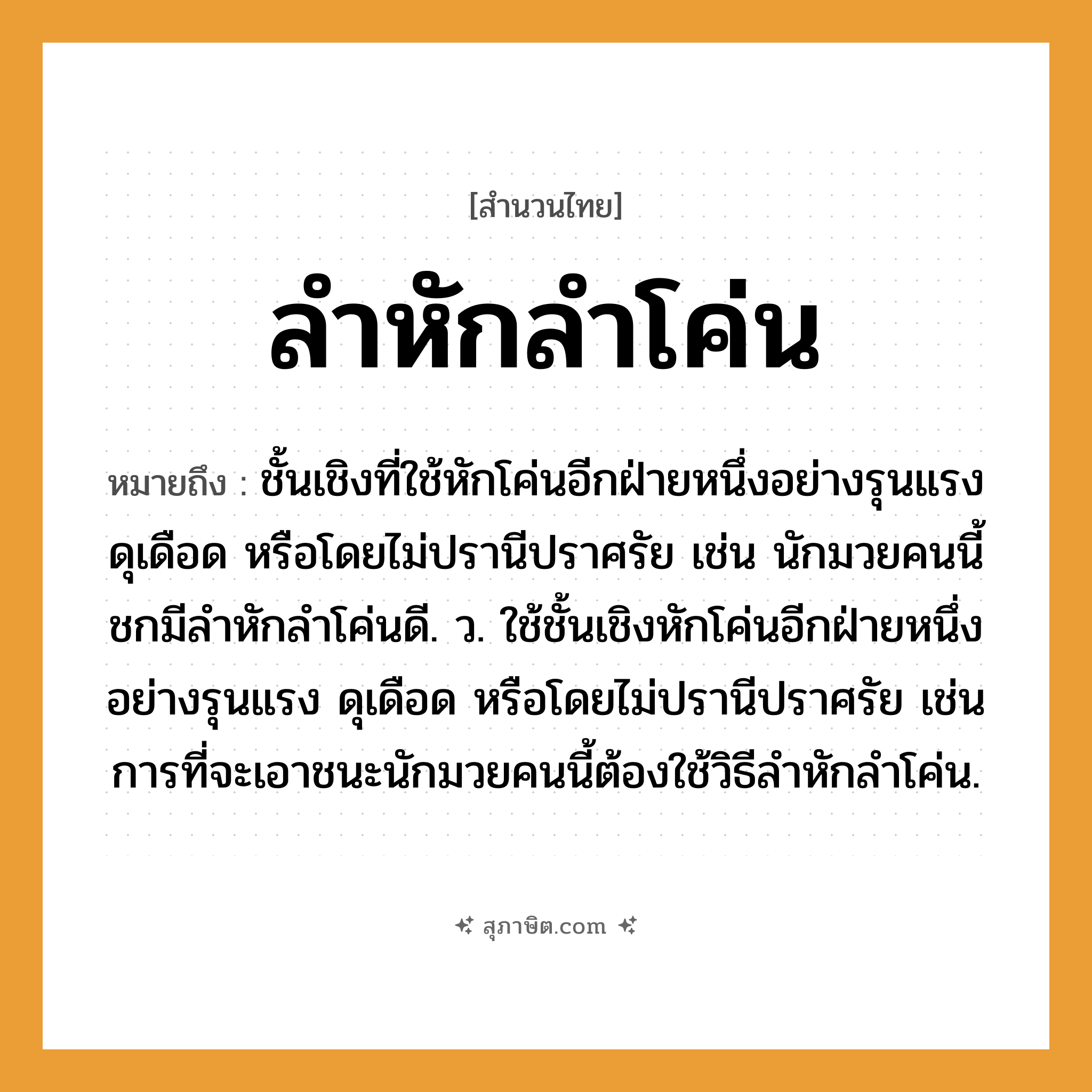 คำสุภาษิต: ลำหักลำโค่น หมายถึง?, หมายถึง ชั้นเชิงที่ใช้หักโค่นอีกฝ่ายหนึ่งอย่างรุนแรง ดุเดือด หรือโดยไม่ปรานีปราศรัย เช่น นักมวยคนนี้ชกมีลำหักลำโค่นดี. ว. ใช้ชั้นเชิงหักโค่นอีกฝ่ายหนึ่งอย่างรุนแรง ดุเดือด หรือโดยไม่ปรานีปราศรัย เช่น การที่จะเอาชนะนักมวยคนนี้ต้องใช้วิธีลำหักลำโค่น. คำนาม คน