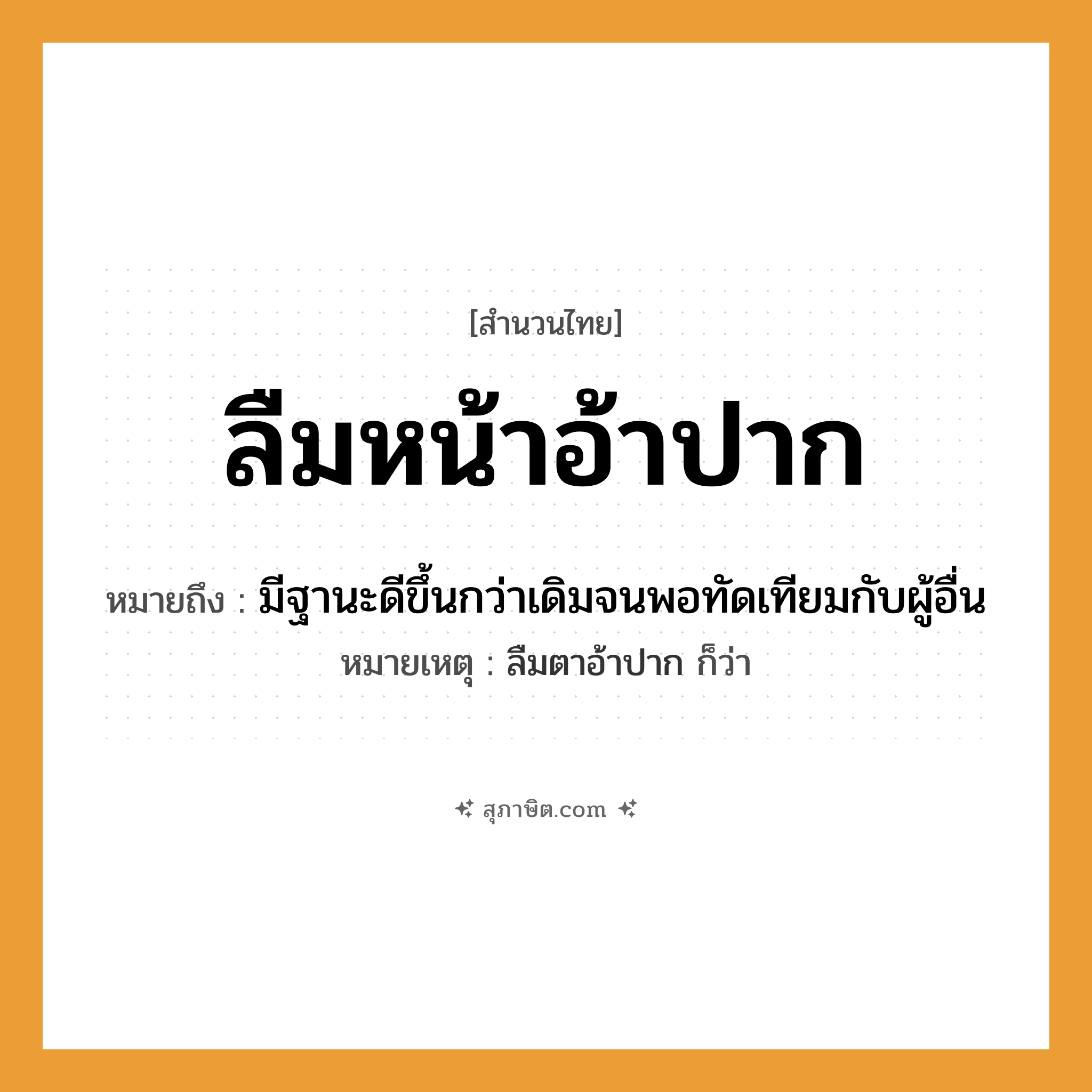 คำสุภาษิต: ลืมหน้าอ้าปาก หมายถึง?, หมายถึง มีฐานะดีขึ้นกว่าเดิมจนพอทัดเทียมกับผู้อื่น หมายเหตุ ลืมตาอ้าปาก ก็ว่า อวัยวะ หน้า, ปาก คำกริยา ลืม, อ้า หมวด สำนวนไทย