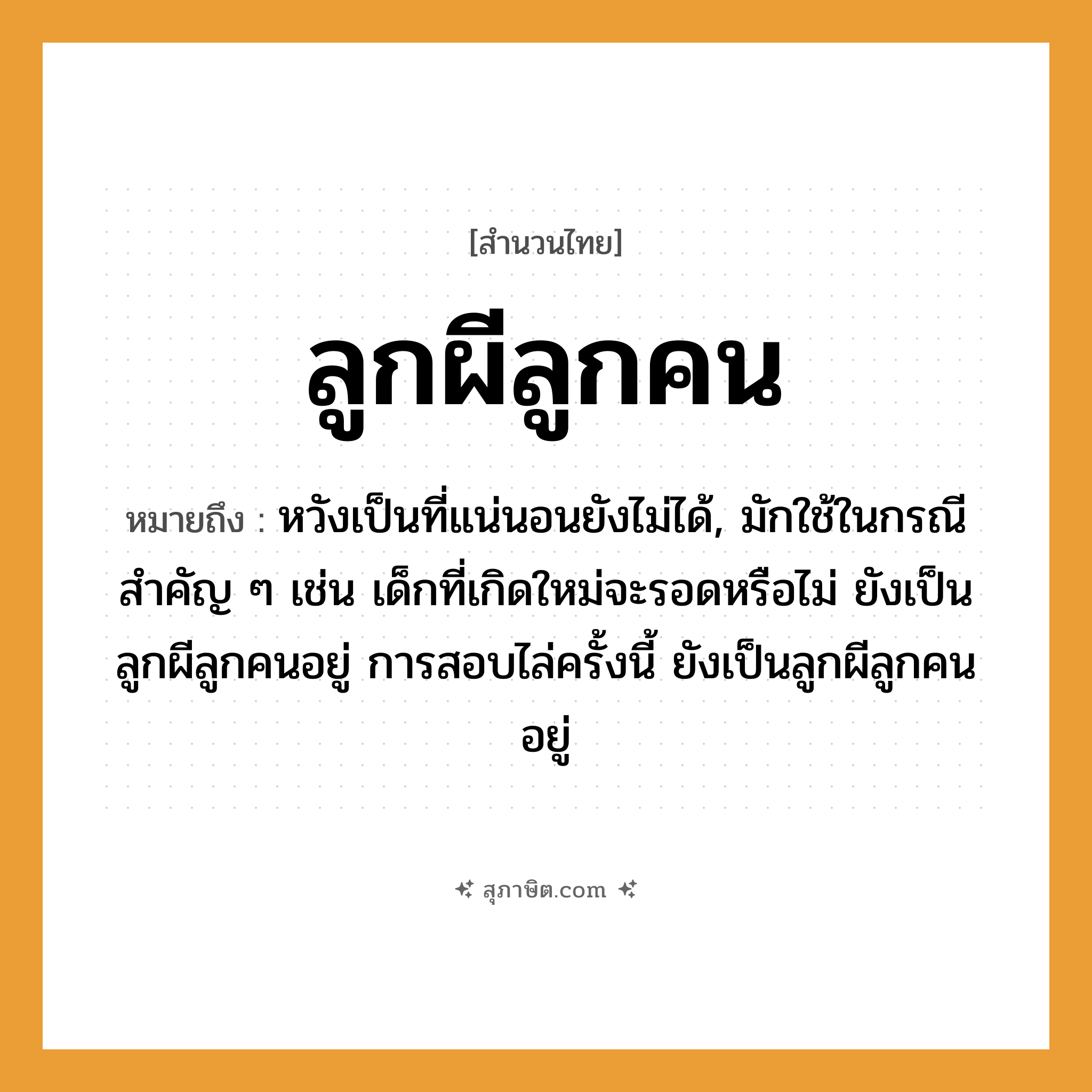 คำสุภาษิต: ลูกผีลูกคน หมายถึง?, หมายถึง หวังเป็นที่แน่นอนยังไม่ได้, มักใช้ในกรณีสำคัญ ๆ เช่น เด็กที่เกิดใหม่จะรอดหรือไม่ ยังเป็นลูกผีลูกคนอยู่ การสอบไล่ครั้งนี้ ยังเป็นลูกผีลูกคนอยู่