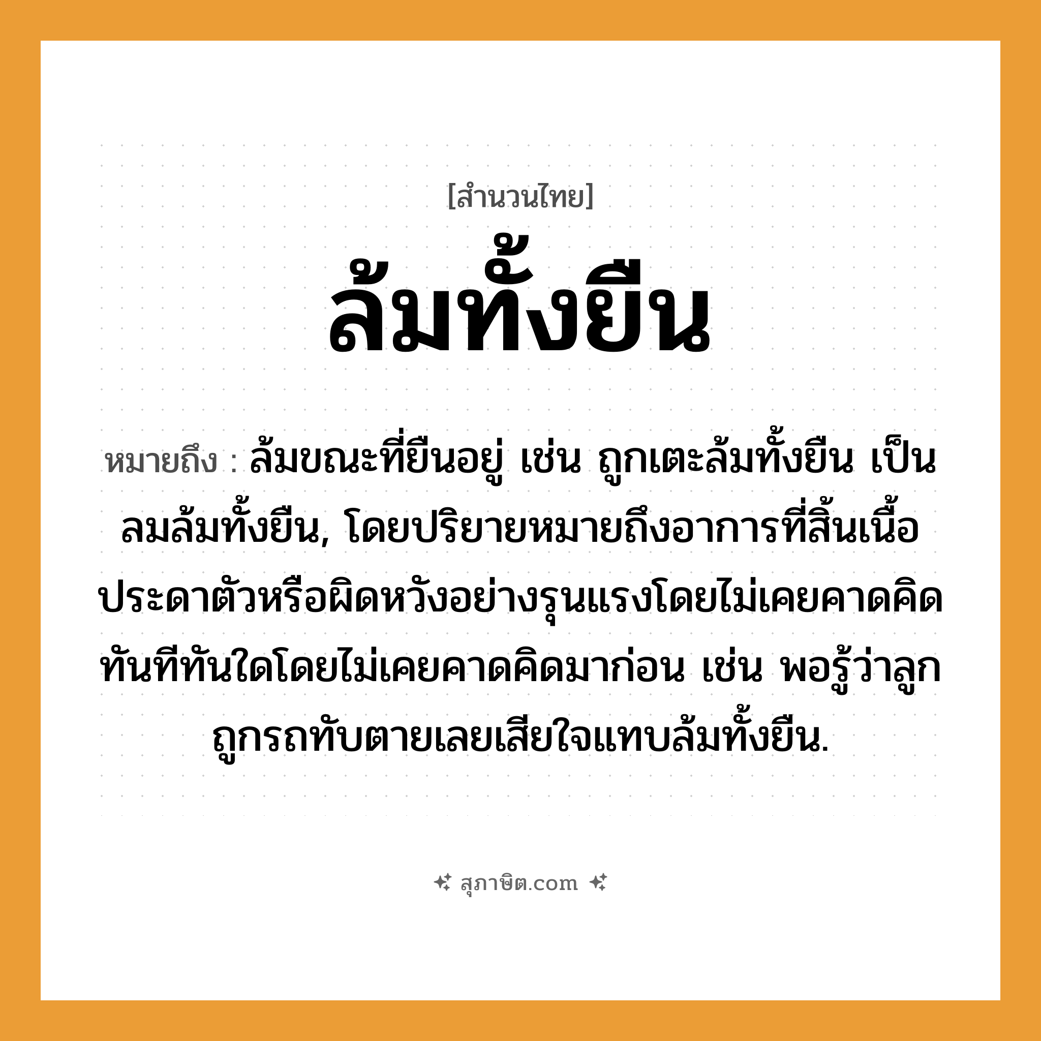 คำสุภาษิต: ล้มทั้งยืน หมายถึง?, หมายถึง ล้มขณะที่ยืนอยู่ เช่น ถูกเตะล้มทั้งยืน เป็นลมล้มทั้งยืน, โดยปริยายหมายถึงอาการที่สิ้นเนื้อประดาตัวหรือผิดหวังอย่างรุนแรงโดยไม่เคยคาดคิด ทันทีทันใดโดยไม่เคยคาดคิดมาก่อน เช่น พอรู้ว่าลูกถูกรถทับตายเลยเสียใจแทบล้มทั้งยืน. คำกริยา ตาย ครอบครัว ลูก ยานพาหนะ รถ