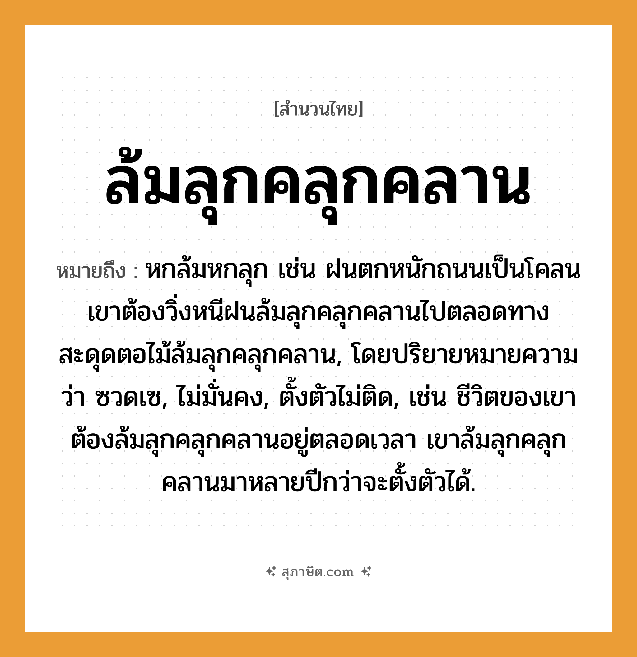 คำสุภาษิต: ล้มลุกคลุกคลาน หมายถึง?, หมายถึง หกล้มหกลุก เช่น ฝนตกหนักถนนเป็นโคลน เขาต้องวิ่งหนีฝนล้มลุกคลุกคลานไปตลอดทาง สะดุดตอไม้ล้มลุกคลุกคลาน, โดยปริยายหมายความว่า ซวดเซ, ไม่มั่นคง, ตั้งตัวไม่ติด, เช่น ชีวิตของเขาต้องล้มลุกคลุกคลานอยู่ตลอดเวลา เขาล้มลุกคลุกคลานมาหลายปีกว่าจะตั้งตัวได้. ธรรมชาติ ฝน