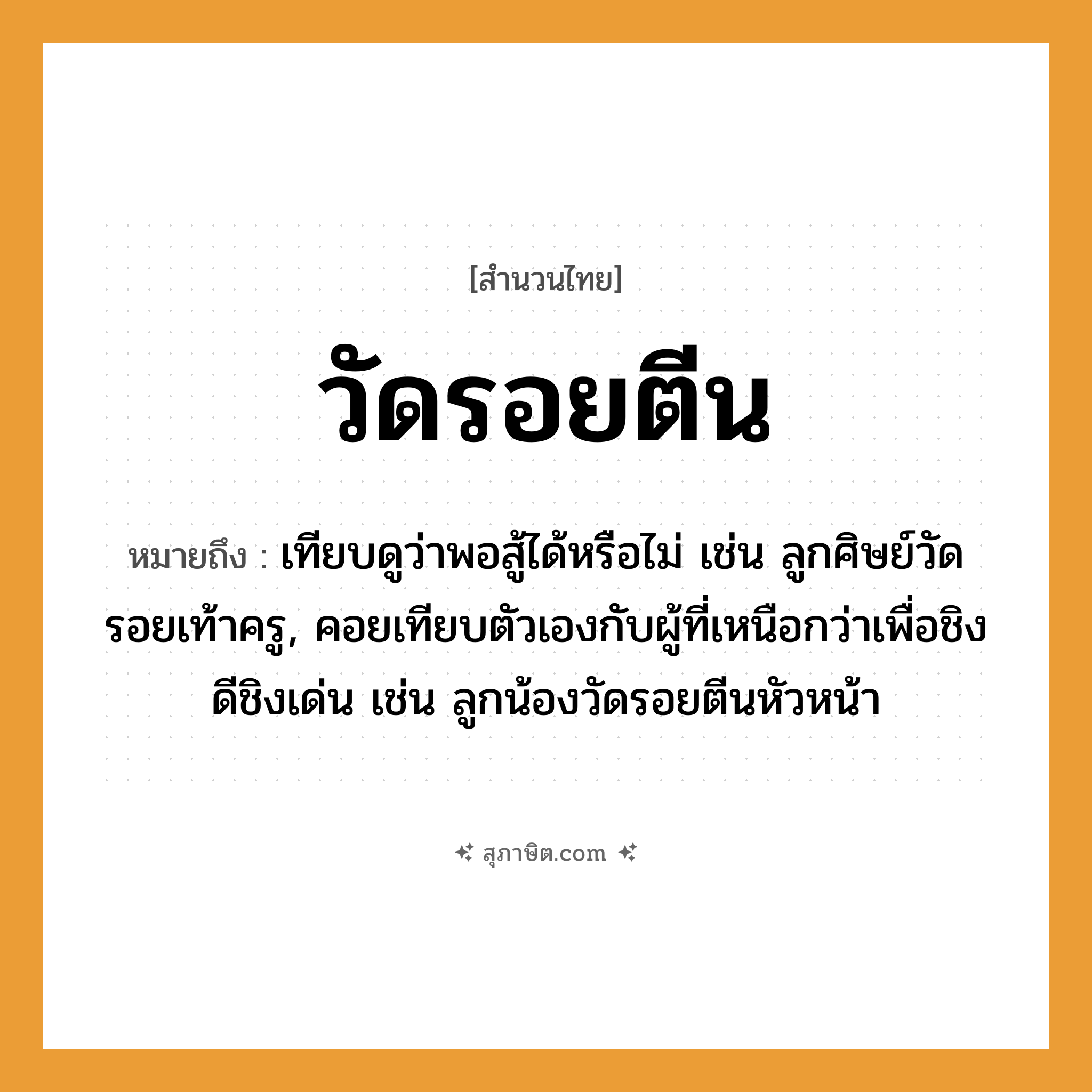 คำสุภาษิต: วัดรอยตีน หมายถึง?, หมายถึง เทียบดูว่าพอสู้ได้หรือไม่ เช่น ลูกศิษย์วัดรอยเท้าครู, คอยเทียบตัวเองกับผู้ที่เหนือกว่าเพื่อชิงดีชิงเด่น เช่น ลูกน้องวัดรอยตีนหัวหน้า คำนาม ครู อาชีพ ครู คำกริยา สู้