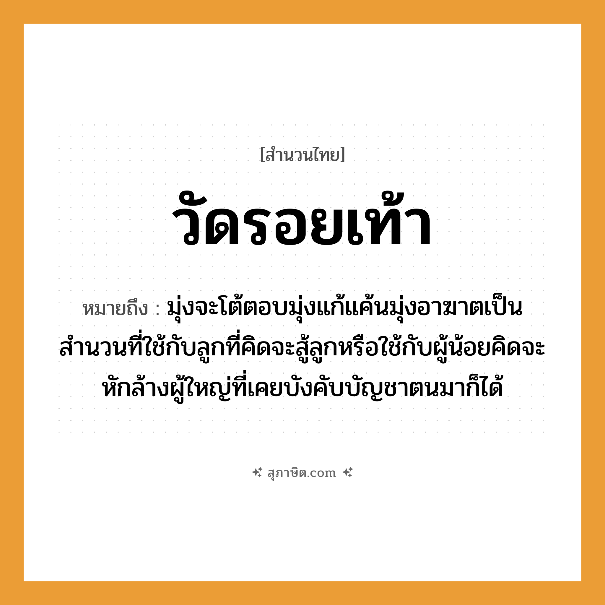 คำสุภาษิต: วัดรอยเท้า หมายถึง?, หมายถึง มุ่งจะโต้ตอบมุ่งแก้แค้นมุ่งอาฆาตเป็นสำนวนที่ใช้กับลูกที่คิดจะสู้ลูกหรือใช้กับผู้น้อยคิดจะหักล้างผู้ใหญ่ที่เคยบังคับบัญชาตนมาก็ได้ คำนาม รอย อวัยวะ เท้า คำกริยา วัด หมวด สำนวนไทย