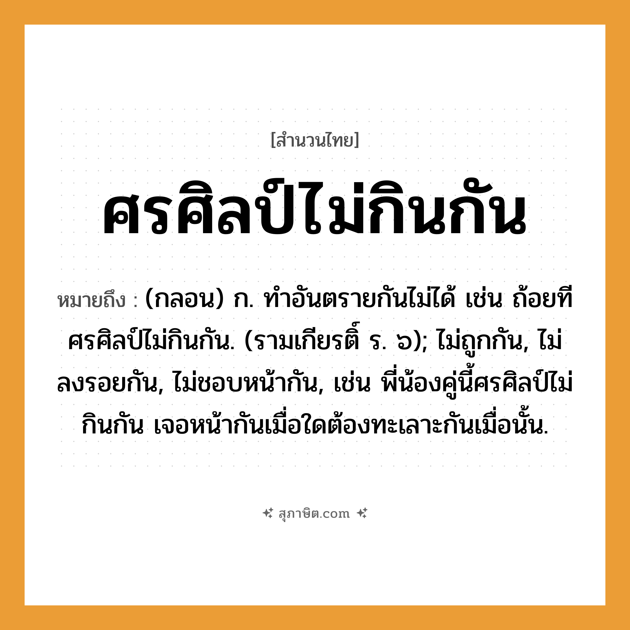 คำสุภาษิต: ศรศิลป์ไม่กินกัน หมายถึง?, หมายถึง (กลอน) ก. ทําอันตรายกันไม่ได้ เช่น ถ้อยทีศรศิลป์ไม่กินกัน. (รามเกียรติ์ ร. ๖); ไม่ถูกกัน, ไม่ลงรอยกัน, ไม่ชอบหน้ากัน, เช่น พี่น้องคู่นี้ศรศิลป์ไม่กินกัน เจอหน้ากันเมื่อใดต้องทะเลาะกันเมื่อนั้น. อวัยวะ หน้า