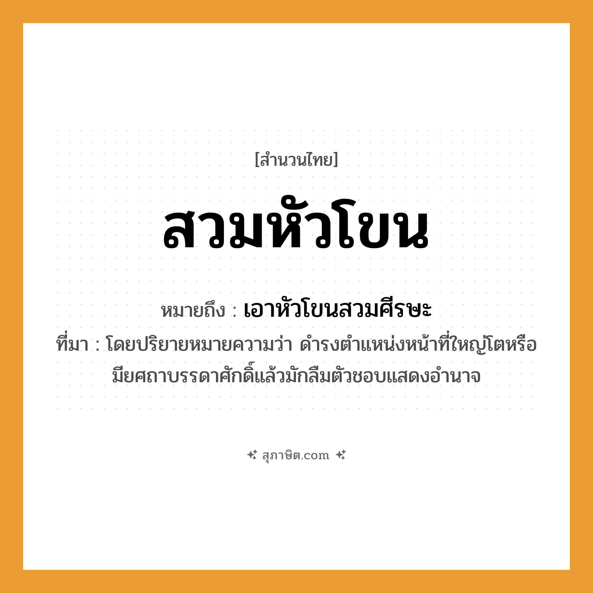 คำสุภาษิต: สวมหัวโขน หมายถึง?, หมายถึง เอาหัวโขนสวมศีรษะ ที่มา โดยปริยายหมายความว่า ดำรงตำแหน่งหน้าที่ใหญ่โตหรือมียศถาบรรดาศักดิ์แล้วมักลืมตัวชอบแสดงอำนาจ