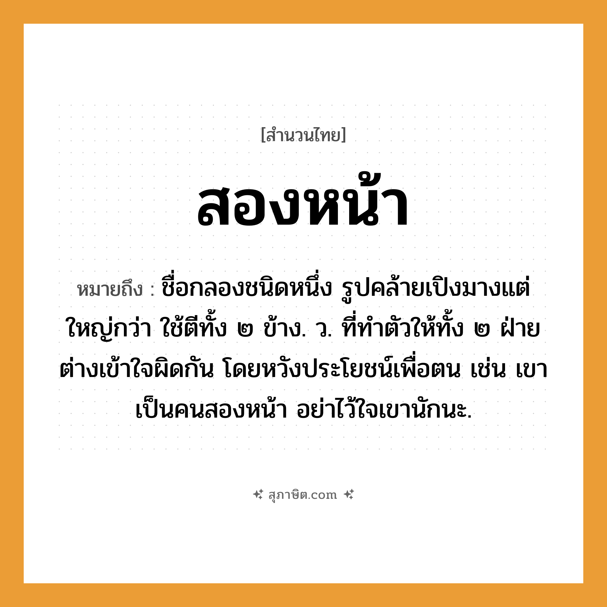 คำสุภาษิต: สองหน้า หมายถึง?, หมายถึง ชื่อกลองชนิดหนึ่ง รูปคล้ายเปิงมางแต่ใหญ่กว่า ใช้ตีทั้ง ๒ ข้าง. ว. ที่ทําตัวให้ทั้ง ๒ ฝ่ายต่างเข้าใจผิดกัน โดยหวังประโยชน์เพื่อตน เช่น เขาเป็นคนสองหน้า อย่าไว้ใจเขานักนะ. คำนาม คน อวัยวะ ตัว คำกริยา ตี