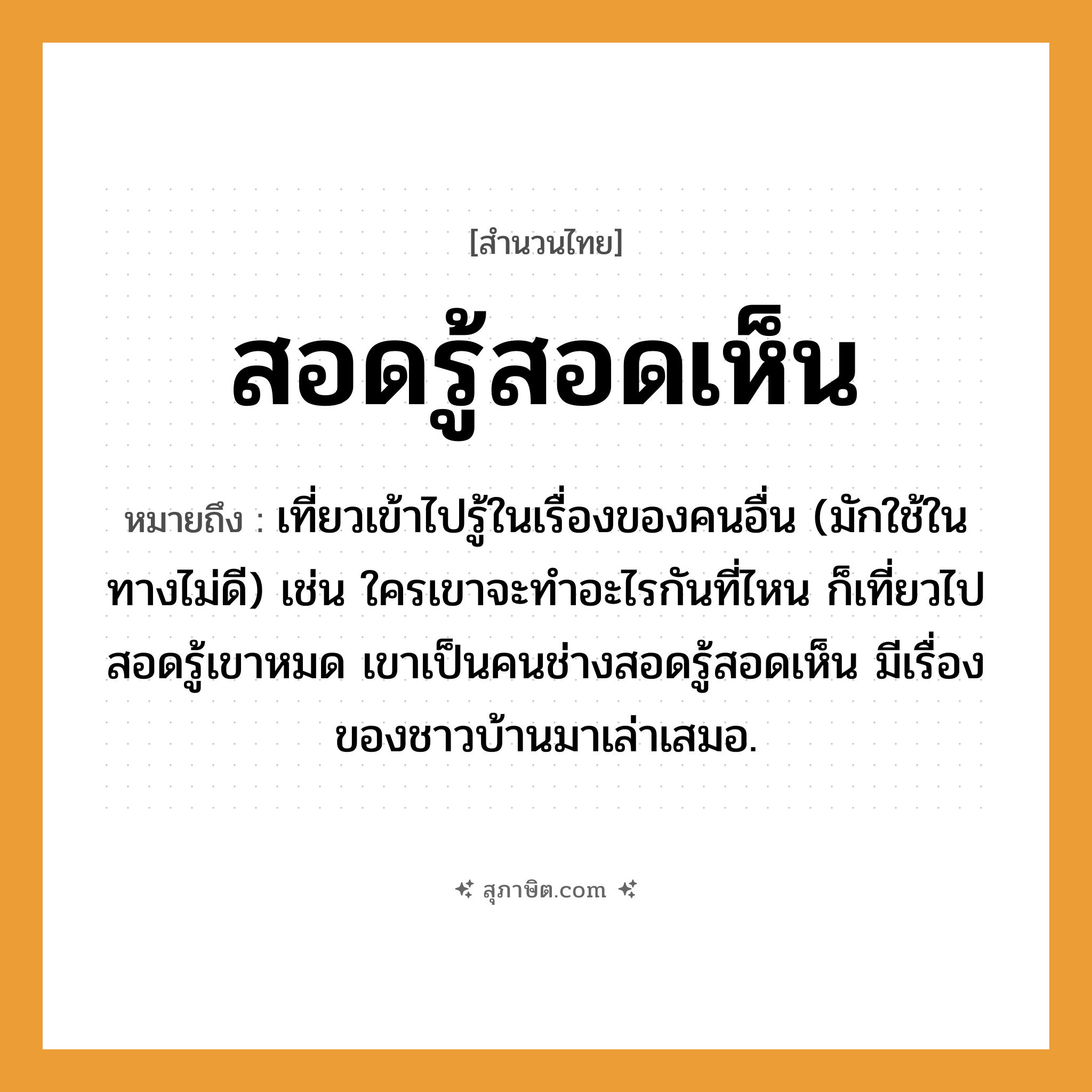 คำสุภาษิต: สอดรู้สอดเห็น หมายถึง?, หมายถึง เที่ยวเข้าไปรู้ในเรื่องของคนอื่น หมายเหตุ มักใช้ในทางไม่ดี เช่น ใครเขาจะทำอะไรกันที่ไหน ก็เที่ยวไปสอดรู้เขาหมด เขาเป็นคนช่างสอดรู้สอดเห็น มีเรื่องของชาวบ้านมาเล่าเสมอ คำนาม คน คำกริยา เท, เล่า