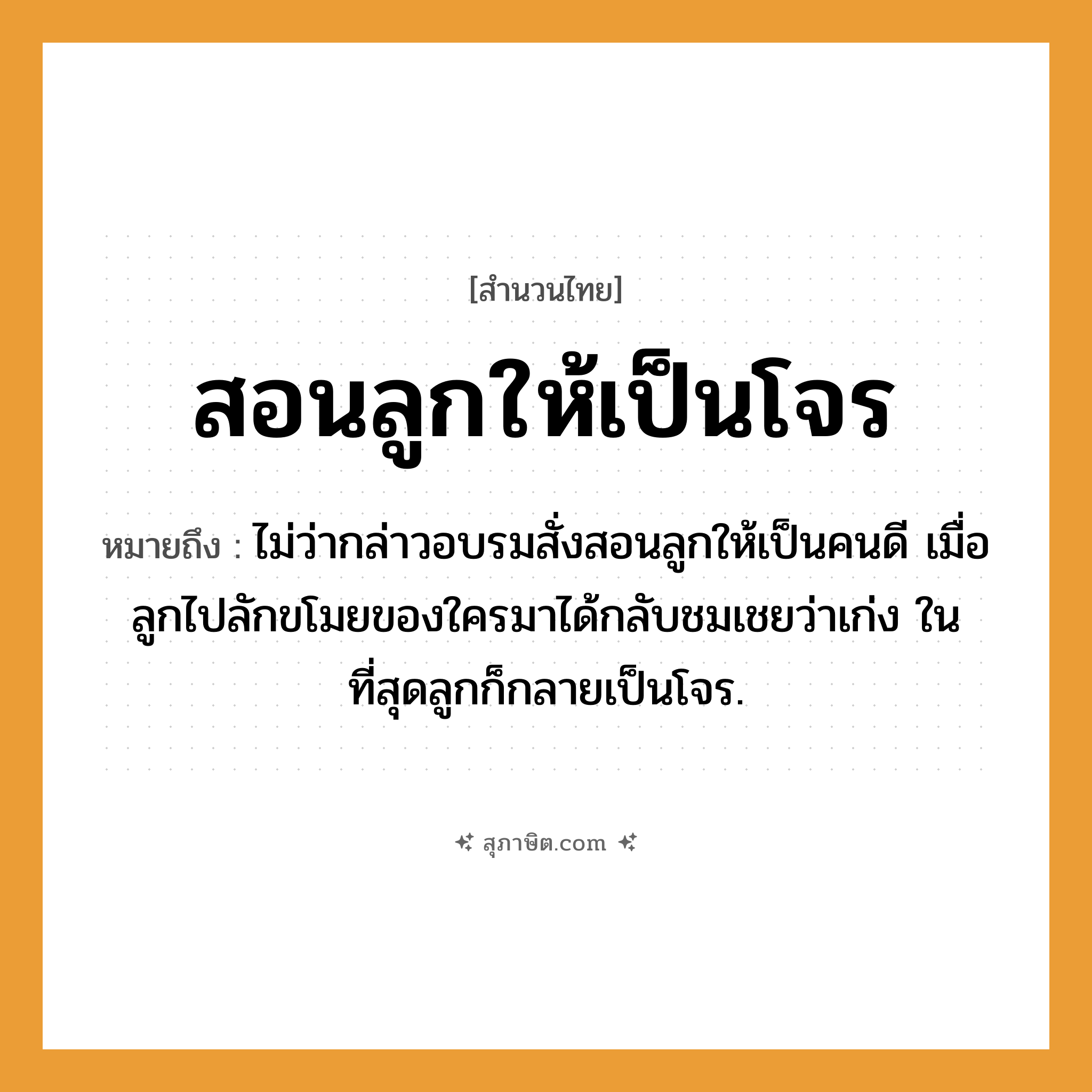 คำสุภาษิต: สอนลูกให้เป็นโจร หมายถึง?, หมายถึง ไม่ว่ากล่าวอบรมสั่งสอนลูกให้เป็นคนดี เมื่อลูกไปลักขโมยของใครมาได้กลับชมเชยว่าเก่ง ในที่สุดลูกก็กลายเป็นโจร. ครอบครัว ลูก