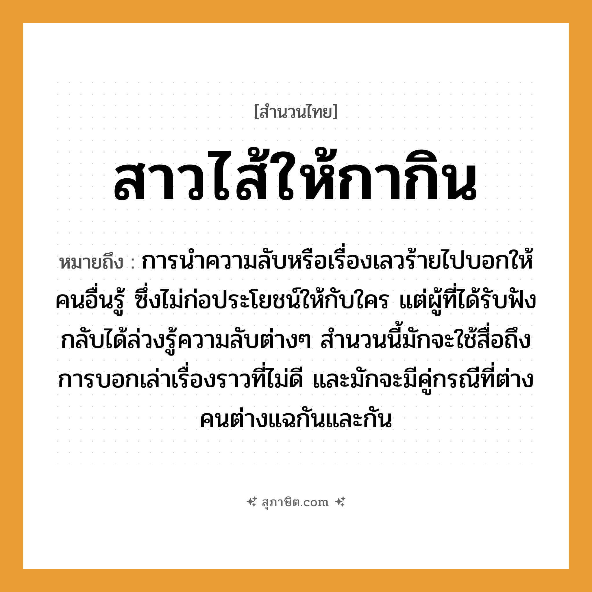 คำสุภาษิต: สาวไส้ให้กากิน หมายถึง?, หมายถึง การนำความลับหรือเรื่องเลวร้ายไปบอกให้คนอื่นรู้ ซึ่งไม่ก่อประโยชน์ให้กับใคร แต่ผู้ที่ได้รับฟังกลับได้ล่วงรู้ความลับต่าง ๆ ที่มา สำนวนนี้มักจะใช้สื่อถึงการบอกเล่าเรื่องราวที่ไม่ดี และมักจะมีคู่กรณีที่ต่างคนต่างแฉกันและกัน คำนาม คน คำกริยา เล่า