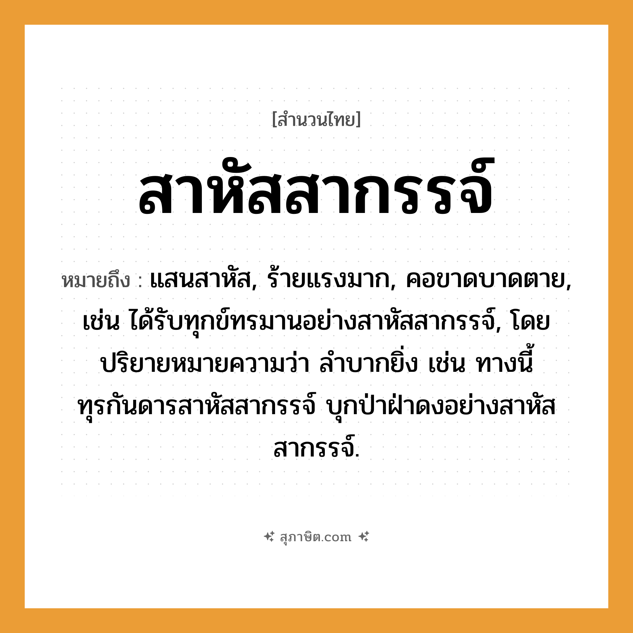 คำสุภาษิต: สาหัสสากรรจ์ หมายถึง?, หมายถึง แสนสาหัส, ร้ายแรงมาก, คอขาดบาดตาย, เช่น ได้รับทุกข์ทรมานอย่างสาหัสสากรรจ์, โดยปริยายหมายความว่า ลำบากยิ่ง เช่น ทางนี้ทุรกันดารสาหัสสากรรจ์ บุกป่าฝ่าดงอย่างสาหัสสากรรจ์.