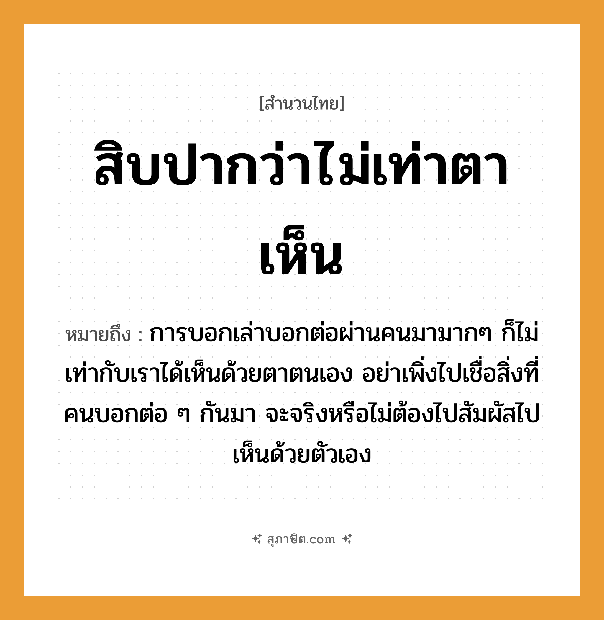 คำสุภาษิต: สิบปากว่าไม่เท่าตาเห็น หมายถึง?, หมายถึง การบอกเล่าบอกต่อผ่านคนมามากๆ ก็ไม่เท่ากับเราได้เห็นด้วยตาตนเอง อย่าเพิ่งไปเชื่อสิ่งที่คนบอกต่อ ๆ กันมา จะจริงหรือไม่ต้องไปสัมผัสไปเห็นด้วยตัวเอง คำนาม คน อวัยวะ ตา