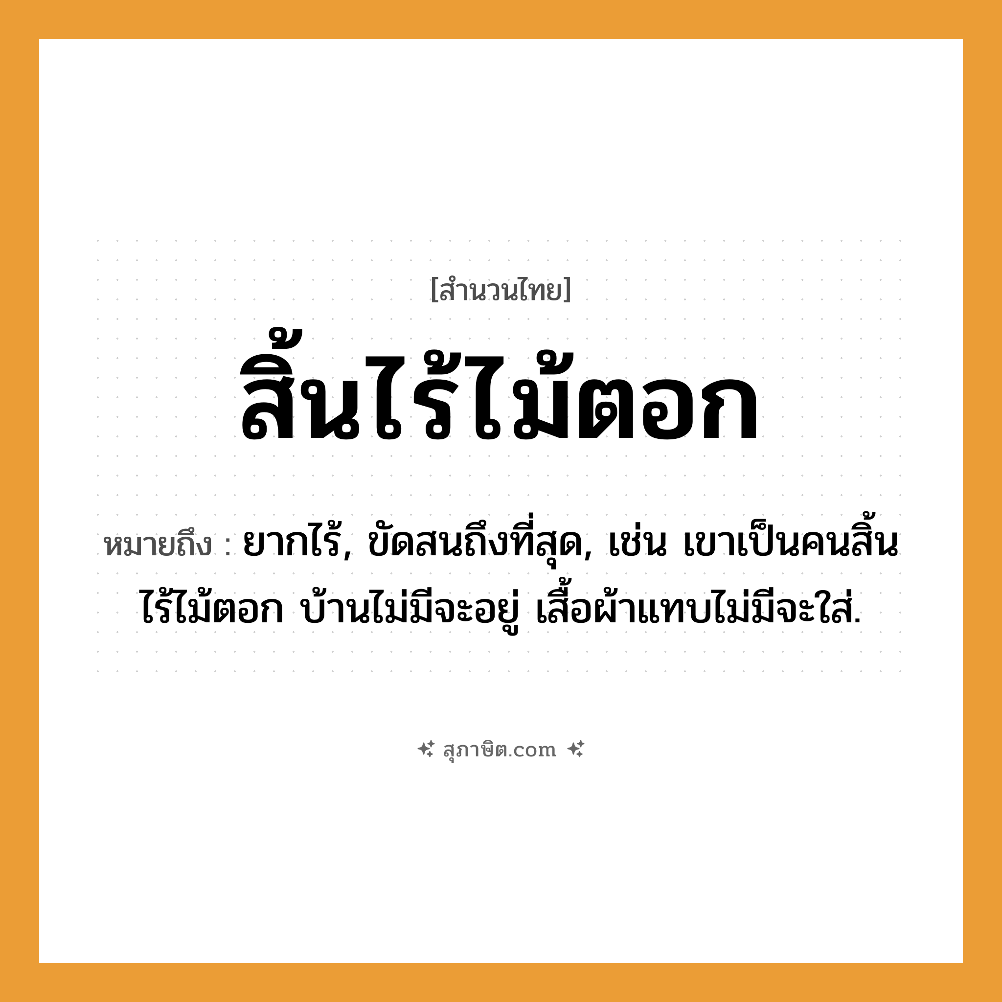 คำสุภาษิต: สิ้นไร้ไม้ตอก หมายถึง?, หมายถึง ยากไร้, ขัดสนถึงที่สุด, เช่น เขาเป็นคนสิ้นไร้ไม้ตอก บ้านไม่มีจะอยู่ เสื้อผ้าแทบไม่มีจะใส่. คำนาม คน