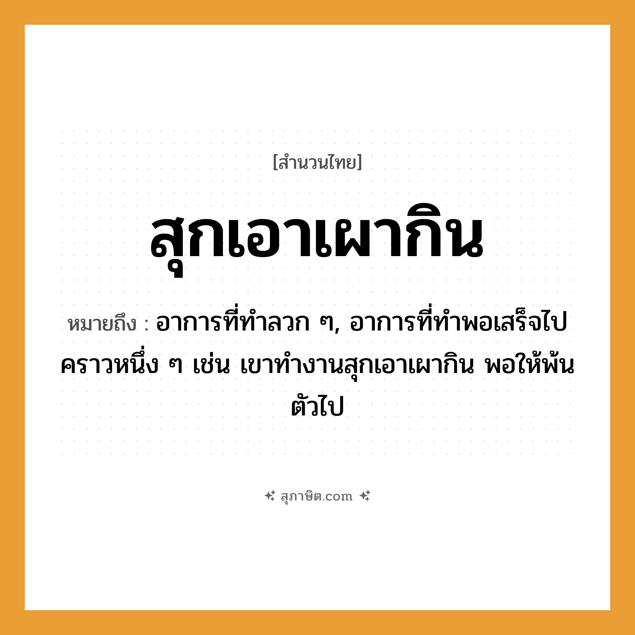 คำสุภาษิต: สุกเอาเผากิน หมายถึง?, หมายถึง อาการที่ทำลวก ๆ, อาการที่ทำพอเสร็จไปคราวหนึ่ง ๆ หมายเหตุ เช่น เขาทำงานสุกเอาเผากิน พอให้พ้นตัวไป
