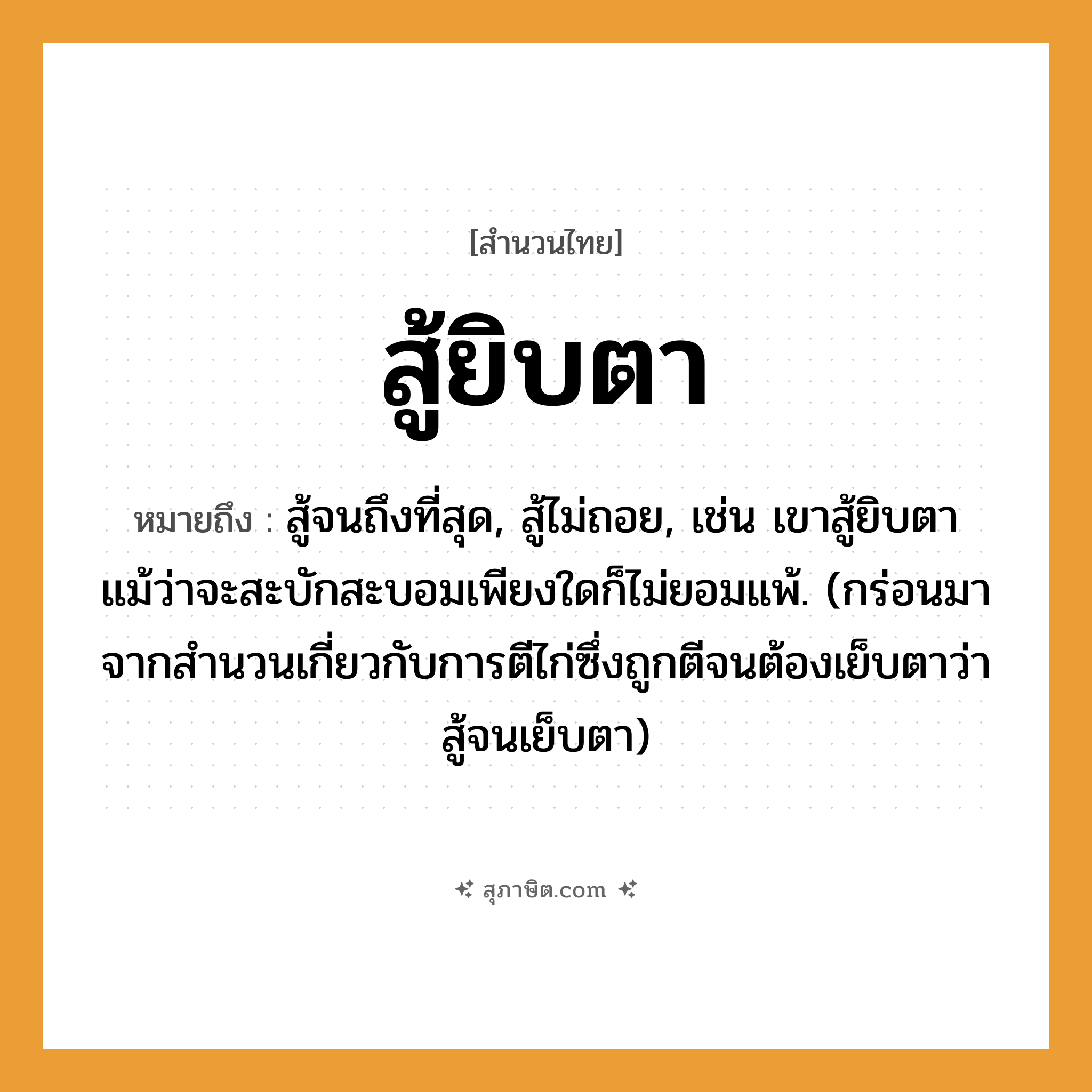 คำสุภาษิต: สู้ยิบตา หมายถึง?, หมายถึง สู้จนถึงที่สุด, สู้ไม่ถอย ที่มา กร่อนมาจากสำนวนเกี่ยวกับการตีไก่ซึ่งถูกตีจนต้องเย็บตาว่า สู้จนเย็บตา หมายเหตุ เช่น เขาสู้ยิบตาแม้ว่าจะสะบักสะบอมเพียงใดก็ไม่ยอมแพ้ อวัยวะ ตา คำกริยา สู้, ตี