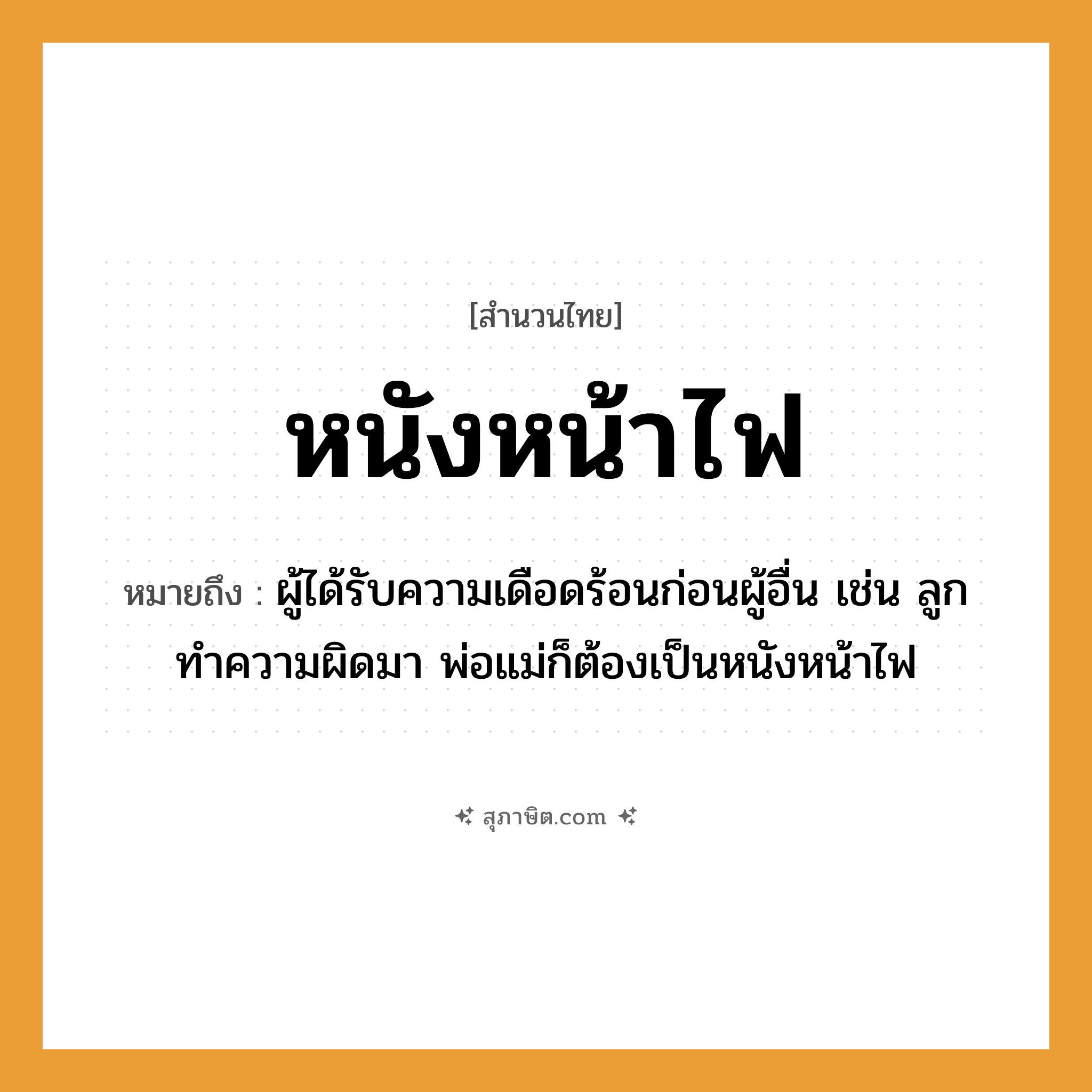 คำสุภาษิต: หนังหน้าไฟ หมายถึง?, หมายถึง ผู้ได้รับความเดือดร้อนก่อนผู้อื่น เช่น ลูกทำความผิดมา พ่อแม่ก็ต้องเป็นหนังหน้าไฟ ครอบครัว ลูก