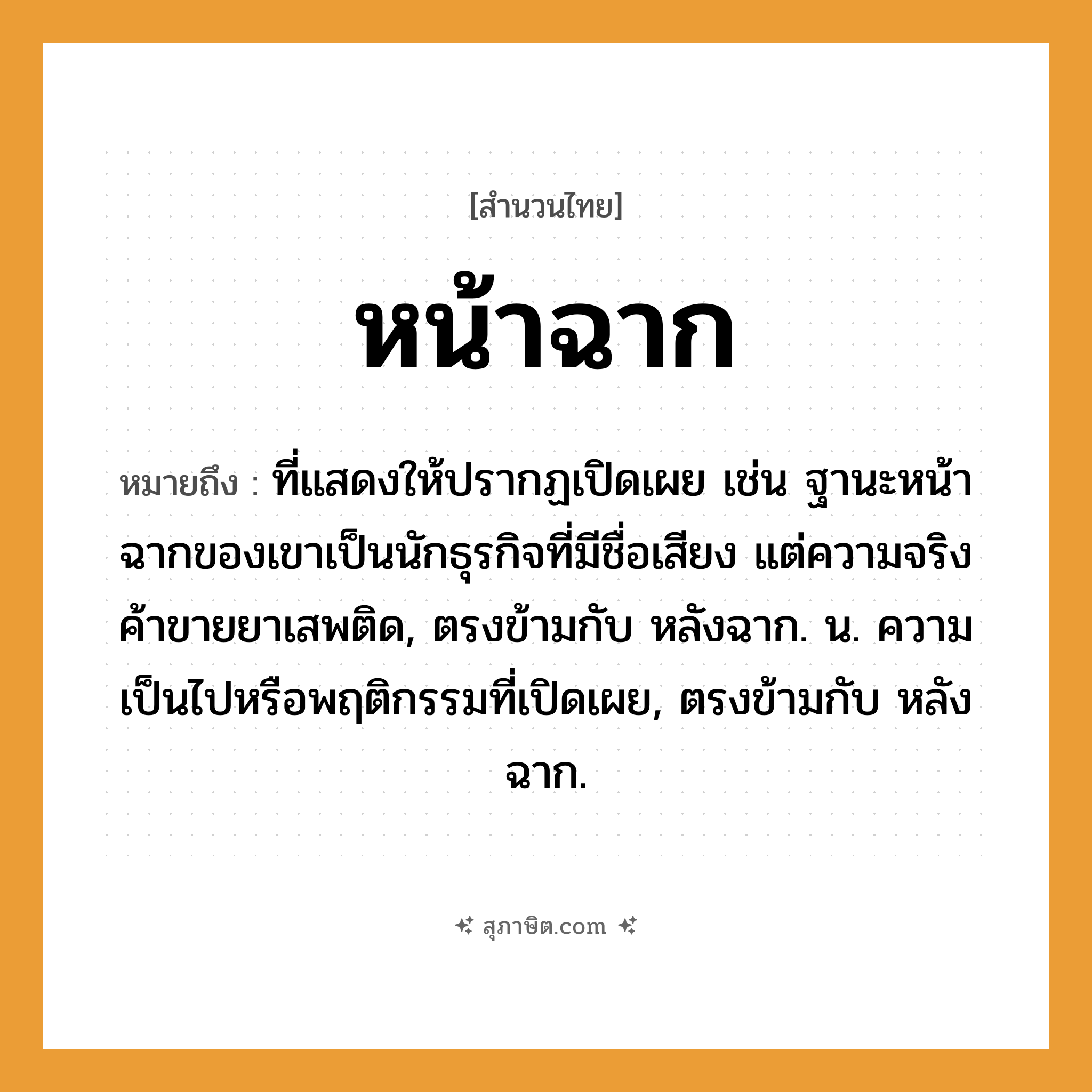 คำสุภาษิต: หน้าฉาก หมายถึง?, หมายถึง ที่แสดงให้ปรากฏเปิดเผย เช่น ฐานะหน้าฉากของเขาเป็นนักธุรกิจที่มีชื่อเสียง แต่ความจริงค้าขายยาเสพติด, ตรงข้ามกับ หลังฉาก. น. ความเป็นไปหรือพฤติกรรมที่เปิดเผย, ตรงข้ามกับ หลังฉาก.