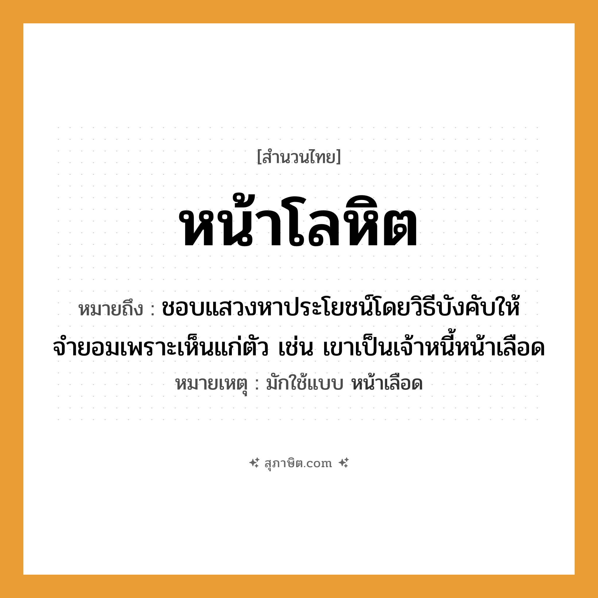 คำสุภาษิต: หน้าโลหิต หมายถึง?, หมายถึง ชอบแสวงหาประโยชน์โดยวิธีบังคับให้จำยอมเพราะเห็นแก่ตัว เช่น เขาเป็นเจ้าหนี้หน้าเลือด หมายเหตุ มักใช้แบบ หน้าเลือด